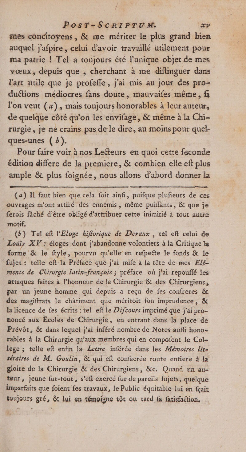 / PoOsT-SCRIPTUM xy mes concitoyens, &amp; me mériter le plus grand bien auquel j'afpire, celui d’avoir travaillé utilement pour ma patrie ! Tel a toujours été l'unique objet de mes vœux, depuis que , cherchant à me diftinguer dans l’art utile que je profefle, j'ai mis au jour des pro- duétions médiocres fans doute, mauvaifes même, % l'on veut (4), mais toujours honorables à leur auteur, de quelque côté qu'on les envifage, &amp; même à la Chi- rurgie, je ne crains pas de le dire, au moins pour quel- ques-unes (2). Pour faire voir à nos Leéteurs en quoi cette feconde édition differe de la premiere, &amp; combien elle eft plus ample &amp; plus foignée, nous allons d’abord donner la (a) I faut bien que cela foit ainfi, puifque plufeurs de ces ouvrages m'ont attiré des ennemis, même puiflants, &amp; que je ferois fâché d’être obligé d'attribuer cette inimitié à tout autre motif, {b) Tel eft l'Eloge hiflorique de Devaux , tel eft celui de Louis XV : éloges dont j'abandonne volontiers à la Critique la forme &amp; le ftyle, pourvu qu’elle en refpeëte le fonds &amp; le fujet : telle eft la Préface que j'ai mife à la tête de mes ÆEl4 ments de Chirurgie latin-françois ; préface où j'ai repoufié Îes attaques faites à l'honneur de la Chirurgie &amp; des Chirurgiens, par un jeune homme qui depuis a reçu de fes confreres &amp; des magiftrats le châtiment que méritoit fon imprudence, &amp;c la licence de fes écrits : tel eft le Difcours imprimé que j'ai pro- noncé aux Ecoles de Chirurgie, en entrant dans la place de Prévôt, &amp; dans lequel j'ai inféré nombre de Notes aufli hono- rables à la Chirurgie qu'aux membres qui en compofent le Col- lege ; telle eft enfin la Lettre inférée dans les Mémoires Lit- téraires de M. Goulin, &amp; qui eft confacrée toute entiere à la gloire de la Chirurgie &amp; des Chirurgiens, &amp;c. Quand un au- teur, jeune fur-tout, s’eft exercé fur de pareils fujets, quelque imparfaits que foient fes travaux, le Public équitable lui en fçait toujours gré, &amp; lui en témoigne tôt ou tard fa fatisfaétion,