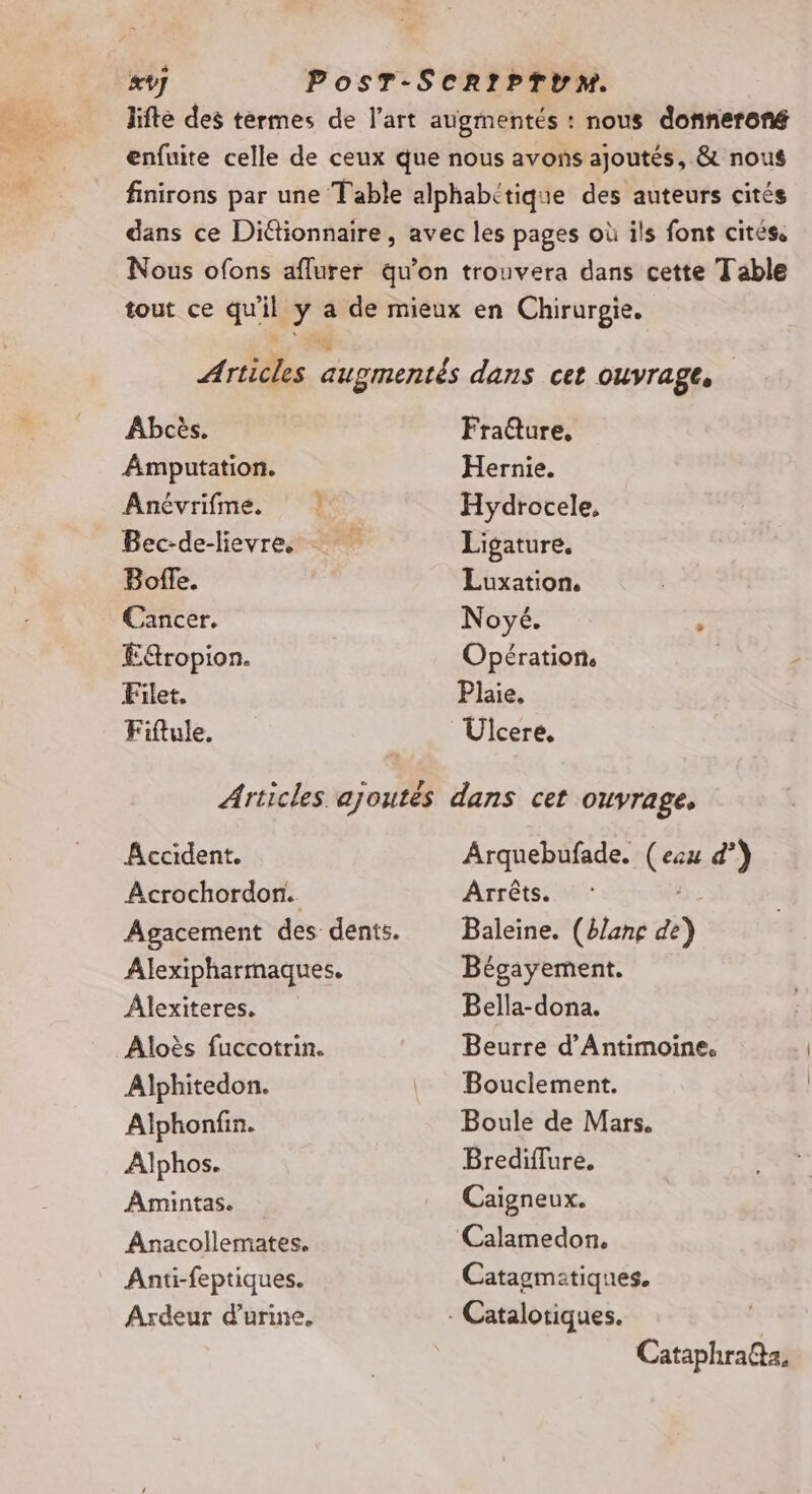 Abcès. Amputation. Anévrifme. Bec-de-lievre. - Bofe. Cancer. Eropion. Filet. Fiftule. Fra@ure, Hernie. Hydrocele, Ligature. Luxation. Noyé. ” Opération. Plaie. Ulcere, Accident. Acrochordon. Agacement des dents. Alexipharmaques. Âlexiteres. Aloès fuccotrin. Alphitedon. Alphonfin. Alphos. Amintas. Anacollemates. Anti-feptiques. Ardeur d'urine. Arquebufade. (eau d’) Arrêts. Baleine. (blanç de Bégayement. Bella-dona. Beurre d’Antimoine. Bouclement. Boule de Mars. Brediflure. Caigneux. Calamedon. Catagmatiques. Cataphra@a,