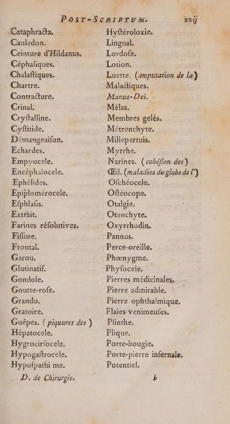 Pan 4: Cataphrada. Cauledon. Ceinture d'Hildanus, Céphaliques. Chalaftiques. Chartre. Contrature. Crinal, Cryftalline. Cyflitide. Démangeaifon. Echardes. Empyocele. Encéphalocele, Ephélides, Epiplomérocele. Efphlafis. Extrait. Farines réfolutives. Fiflure, Frontal. Garou. Glutinatif. Gondole. Goutte-rofe. Grando. Gratoire. Hépatocele. Hygrocirfocele. Hypogaftrocele. Hypofpathi me. D. de Chirurgie, Hyftéroloxie. Lingual. Lordofe, Lotion, | Luette. (zmputation de La) Maladtiques. Manus-Dei, Mélas. £ Membres gelés, Métrenchyte, Millepertuis. Myrrhe. Narines. (cohéfion des) &amp; Œil. (maladies duglobe del) Ofchéocele. Oftéocope. Otalgie. Otenchyte, Oxyrrhodin, Pannus. Phœnygme. Phyfocele. Pierres médicinales, Pierre ophthalmique, Plaies Yenimeufes, Plinthe. Plique. Porte-bougie, Potentiel.