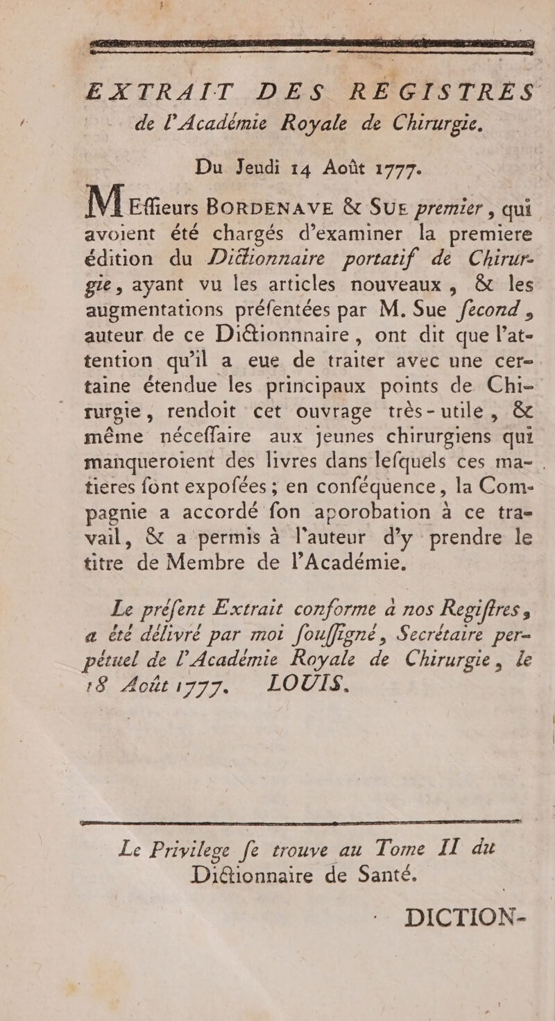 EXTRAIT DES RÉGISTRES de l'Acadèmie Royale de Chirurgie. Du Jeudi 14 Août 1777. MEñeurs BORDENAVE &amp; SUE premier, qui avoient été chargés d’examiner la premiere édition du Diéfionnaire portatif de Chirur- gie, ayant vu les articles nouveaux, &amp; les augmentations préfentées par M. Sue /econd , auteur de ce Diétionnnaire » Ont dit que l’at- tention qu'il a eue de traiter avec une cer- taine étendue les principaux points de Chi- rurgte, rendoit cet ouvrage très-utile, &amp; même néceffaire aux jeunes chirurgiens qui manqueroient des livres dans lefquels ces ma-. tieres font expofées ; en conféquence, la Com- pagnie a accordé fon aporobation à ce tra- vail, &amp; a permis à l'auteur d'y prendre le titre de Membre de l’Académie, Le préfent Extrait conforme à a 710$ Regiffres , a été délivré par moi fouffigné, Secrétaire per- pétuel de l’Académie Royale de Chirurgie, le 18 Aoët1777. LOUIS. Le Privilege fe trouve au Tome IT du Di@tionnaire de Santé. DICTION-