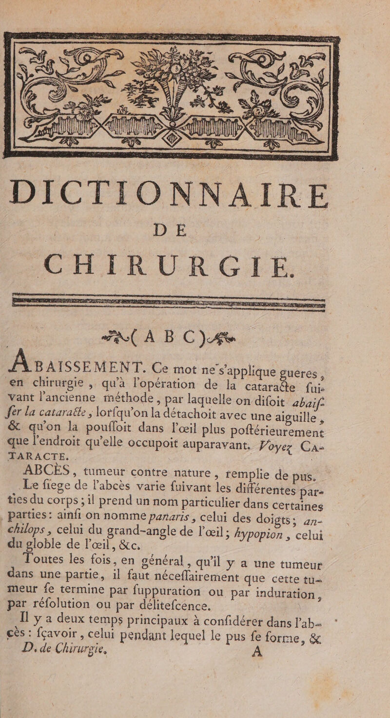 D E | CIE URGTE.. ; RC A B C JA A8 AISSEMENT. Ce mot ne s'applique guerés , en chirurgie, qu'à l'opération de la cataraite fui: Vañt l’ancienne méthode, par laquelle on difoit abaif fer la cataraëte , lorfqu’on la détachoit avec une aiguille , & qu’on la poufloit dans l'œil plus poftérieurement que l'endroit qu'elle occupoit auparavant. Voyez Ca: TARACTE. . ABCÈS , tumeur contre nature ; templie de pus. Le fiegce de l’abcès varie fuivant les différentes par- ties du corps ; il prend un nom particulier dans certaines , parties: ainfi on nomme panaris , celui des doigts; 27- chilops , celui du grand-angle de l’œil ; Aypopion , celui du globle de l'œil, &c. Toutes les fois, en général, qu'il ÿ a une tumeur dans une partie, il faut néceflairement que cette tu- meur fe termine par fuppuration ou par induration, par réfolution ou par délitefcence. Îl y a deux temps principaux à confidérer dans lab. cès : fçavoir , celui pendant lequel Le pus fe forme, & D, de Chirurgie,