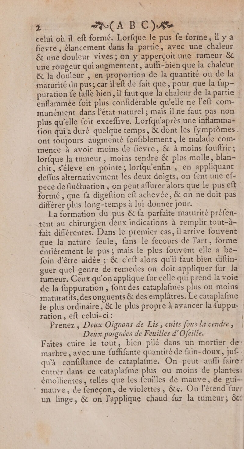 4 AA BC)AÆe celui où il eft formé. Lorfque le pus fe forme, il y a fievre , lancement dans la partie, avec une chaleur &amp; une douleur vives; on ÿ apperçoit.une tumeur &amp;c uñé rougeur qui augmentent, aufli-bien que la chaleur &amp; la douleur , en proportion de la quantité ou de la maturité du pus; car ileft de fait que, pour que la fup- puration fe fafle bien, il faut que la chaleur de la partie : enflammée foit plus confidérable qu’elle ne left com- munément dans l’état naturel ; mais il ne faut pas non plus qu’elle foit exceflive. Lorfqu'après une inflamma- tion qui a duré quelque temps, &amp; dont les fymptômes. ont toujours augmenté fenfiblement , lé malade com- mence à avoir moins de fievre, &amp; à moins foufirir; lorfque la tumeur, moins tendre &amp; plus molle, blan- chit, s’éleve en pointe; lorfqu'enfin , en appliquant deflus alternativement les deux doigts, on fent une ef- pece de fluétuation , on peut aflurer alors que le pus eft formé , que fa digeftion eft achevée, &amp; on ne doit pas différer plus long-temps à lui donner jour. La formation du pus &amp; fa parfaite maturité préfen- tent au chirurgien deux indications à remplir tout-à- fait différentes. Dans le premier cas, ilarrive fouvent que la nature feule, fans le fecours de l’art, forme entiérement le pus; mais le plus fouvent elle a be- foin d’être aidée ; &amp; c’eft alors qu'il faut bien diftin- guer quel genre de remedes on doit appliquer fur la tumeur, Ceut qu'on applique fur celle qui prend la voie de la fuppuration , font des cataplafmes plus ou moins maturatifs, des onguents &amp; des emplâtres. Le cataplafme le plus ordinaire, &amp; le plus propre à avancer la fuppu | ration, eft celui-ci: à Prenez, Deux Oignons de Lis, cuits fous la cendre, | Deux porgnées de Feuilles d’Ofeille. Faîtes cuire le tout, bien pilé dans un mortier de: marbre, avec une fufffante quantité de fain-doux, juf-. qu'à confiftance de cataplafme. On peut auff faire: entrer dans ce cataplafme plus ou moins de plantes: émollientes, telles que les feuilles de mauve, de gui-- mauve , de feneçon, de violettes, &amp;c. On l’étend fur: un linge, &amp; on l'applique chaud fur la tumeur; &amp;c: