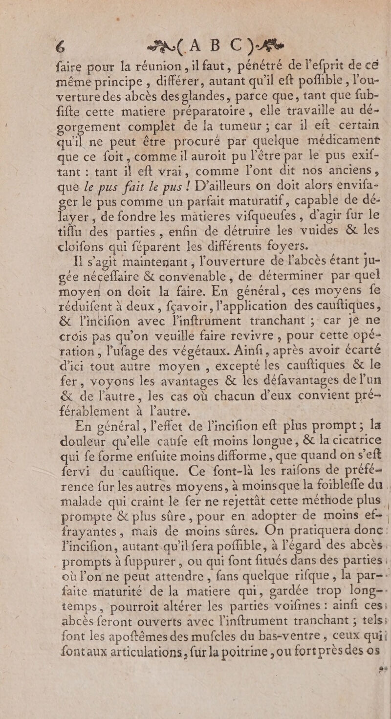 faire pour la réunion, il faut, pénétré de l’efprit de cé même principe , différer, autant qu'il eft pofhble, l'ou- verture des abcès des glandes, parce que, tant que fub- fifte cette matiere préparatoire, elle travaille au dé- gorgement complet de la tumeur ; car il eft certain qu'il ne peut être procuré par quelque médicament que ce foit, comme il auroit pu l'être par le pus exif- tant : tant il eft vrai, comme l’ont dit nos anciens, que Le pus fait le pus ! D'ailleurs on doit alors envifa- ger le pus comme un parfait maturatif, capable de dé: layer , de fondre les matieres vifqueufes , d'agir fur le tiflu des parties, enfin de détruire les vuides &amp; les cloifons qui féparent les différents foyers. I s’agit maintegant , l'ouverture de l'abcès étant ju- gée néceflaire &amp; convenable , de déterminer par quel moyen on doit la faire. En général, ces moyens fe réduifent à deux, fçavoir, l'application des cauftiques, &amp; l'incifion avec l'inftrument tranchant ; car je ne crois pas qu'on veuille faire revivre , pour cette opé- ration , l’ufage des végétaux. Ainfi, après avoir écarté d'ici tout autre moyen , excepté les cauftiques &amp; le fer, voyons les avantages &amp; les défavantages de l’un &amp; de l’autre, les cas où chacun d'eux convient pré- férablement à l’autre. En général, l'effet de l'incifion eft plus prompt; la douleur qu’elle caufe eft moins longue, &amp; la cicatrice qui fe forme enfuite moins difforme , que quand on s’eft fervi du cauftique. Ce font-là les raifons de préfé- prompte &amp; plus sûre, pour en adopter de moins ef-. frayantes, mais de moins sûres. On pratiquera donc: lincifion, autant qu'il fera poffible, à l'égard des abcès, prompts à fuppurer , ou qui font fitués dans des parties où l’on ne peut attendre , fans quelque rifque , la par: faite maturité de la matiere qui, gardée trop long-. temps, pourroit altérer les parties voifines : ainfi ces: abcès feront ouverts avec l'inftrument tranchant ; tels; font les apoftêmes des mufcles du bas-ventre, ceux quii fontaux articulations, fur la poitrine , ou fort près des os