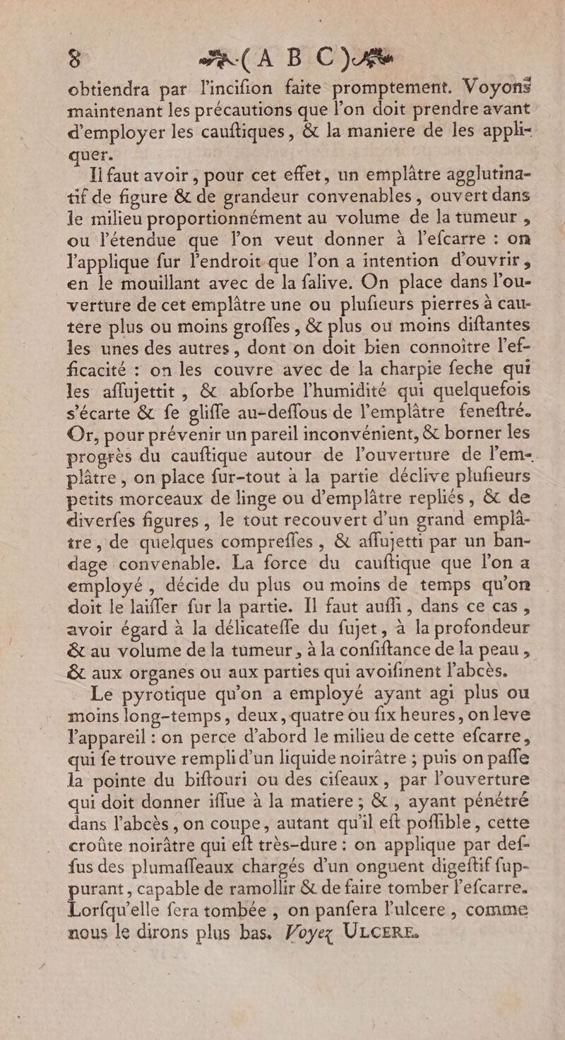 obtiendra par lincifion faite promptement. Voyons maintenant les précautions que l’on doit prendre avant d'employer les cauftiques, &amp; la maniere de les appli- uer. Ii faut avoir, pour cet effet, un emplâtre agplutina- tif de figure &amp; de grandeur convenables, ouvert dans le milieu proportionnément au volume de la tumeur , ou l'étendue que lon veut donner à lefcarre : on l'applique fur l'endroit-que l’on a intention d'ouvrir, en le mouillant avec de la falive. On place dans l’ou- verture de cet emplâtre une ou plufeurs pierres à cau- tére plus ou moins groffes , &amp; plus ou moins diftantes les unes des autres, dont on doit bien connoitre l’ef- ficacité : on les couvre avec de la charpie feche qui les aflujettit , &amp; abforbe l'humidité qui quelquefois s’écarte &amp; fe glifle au-deffous de l'emplâtre feneftré. Or, pour prévenir un pareïl inconvénient, &amp; borner les rogrès du cauftique autour de l'ouverture de l’em-. plâtre, on place fur-tout à la partie déclive plufieurs petits morceaux de linge ou d’emplâtre repliés, &amp; de diverfes figures , le tout recouvert d’un grand emplä- tre, de quelques comprefles , &amp; affujetti par un ban- dage convenable. La force du cauftique que l'on a employé, décide du plus ou moins de temps qu'on doit le laiffer fur la partie. Il faut aufh, dans ce cas, avoir égard à la délicatefle du fujet, à la profondeur &amp; au volume de la tumeur, à la confiftance de la peau, &amp;t aux organes ou aux parties qui avoifinent l’abcès. Le pyrotique qu'on a employé ayant agi plus ou moins long-temps, deux, quatre ou fix heures, on leve l'appareil : on perce d’abord le milieu de cette efcarre, qui fe trouve rempli d’un liquide noirâtre ; puis on pafle la pointe du biftouri ou des cifeaux, par l'ouverture qui doit donner iflue à la matiere ; &amp; , ayant pénétré dans l’abcès , on coupe, autant qu'il eft pofhble, cette croûte noirâtre qui eît très-dure : on applique par def- fus des plumafleaux chargés d’un onguent digeftif fup- purant, capable de ramollir &amp; de faire tomber Fefcarre. Lorfqu’elle fera tombée , on panfera l'ulcere, comme nous le dirons plus bas, Voyez ULCERE,