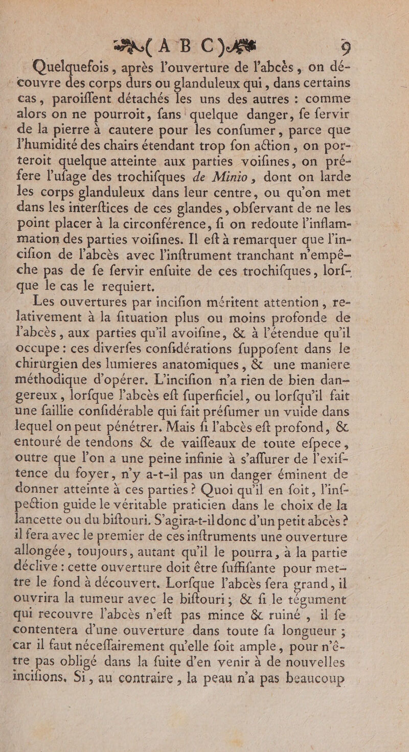 Quelquefois , après l'ouverture de l’abcès, on dé- : couvre des corps durs ou glanduleux qui, dans certains cas, paroïflent détachés rs uns des autres : comme alors on ne pourroit, fans quelque danger, fe fervir de la pierre à cautere pour les confumer, parce que l’humidité des chairs étendant trop fon aétion , on por- teroit quelque atteinte aux parties voifines, on pré- fere l’'ufage des trochifques de Minio, dont on larde les corps glanduleux dans leur centre, ou qu'on met dans les interftices de ces glandes , obfervant de ne les point placer à la circonférence, fi on redoute l’inflam- mation des parties voifines. [Il eft à remarquer que l’in- cifion de l’abcès avec l’inftrument tranchant n’empé- che pas de fe fervir enfuite de ces trochifques, lorf- que le cas le requiert. : Les ouvertures par incifion méritent attention, re- lativement à la fituation plus ou moins profonde de l'abcès , aux parties qu'il avoifine, &amp; à l'étendue qu'il occupe : ces diverfes confidérations fuppofent dans le chirürgien des lumieres anatomiques, &amp; une maniere méthodique d'opérer. L’incifion n’a rien de bien dan- gereux , lorfque labcès eft fuperficiel, ou lorfqul fait une faillie confidérable qui fait préfumer un vuide dans lequel on peut pénétrer. Mais fi l’abcès eft profond, &amp; entouré de tendons &amp; de vaifleaux de toute éfpece, outre que l’on a une peine infinie à s’aflurer de l’exif- tence du foyer, n’y a-t-il pas un danger éminent de donner atteinte à ces parties ? Quoi qu'il en foit, l'in pettion guide le véritable praticien dans le choix de la lancette ou du biftouri. S’agira-t-il donc d’un petit abcès ? il fera avec le premier de ces inftruments une ouverture allongée, toujours, autant qu’il le pourra, à la partie déclive : cette ouverture doit être fuffifante pour met- tre le fond à découvert. Lorfqne l’abcès fera grand, il ouvrira la tumeur avec le biftouri; &amp; fi le tégument qui recouvre l'abcès n’eft pas mince &amp; ruiné , il fe contentera d’une ouverture dans toute fa longueur ; car il faut néceffairement qu’elle foit ample, pour n’é- tre pas obligé dans la fuite d'en venir à de nouvelles incifions. Si, au contraire , la peau n’a pas beaucoup