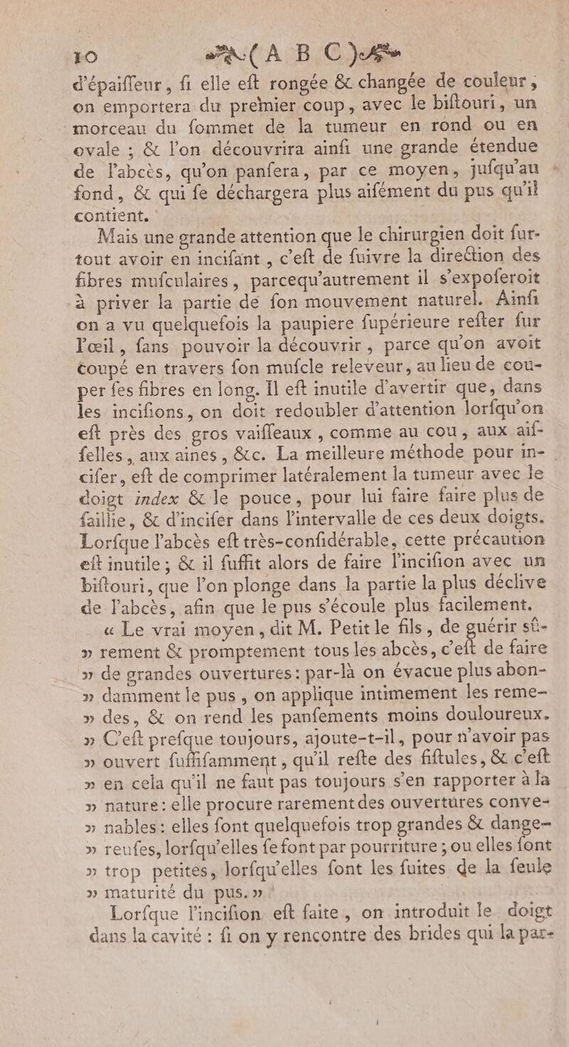 d'épaifleur , fi elle eft rongée &amp;c changée de couleur, on emportera du premier coup, avec le bifiouri, un morceau du fommet de la tumeur en rond ou en ovale ; &amp; l’on découvrira ainfi une grande étendue de l’abcès, qu'on panfera, par ce moyen, juiqu'au fond, &amp; qui fe déchargera plus aïfément du pus qu'il contient, Mais une grande attention que le chirurgien doit fur- tout avoir en incifant , c’eft de fuivre la direction des fibres mufculaires, parcequ’autrement il s’expoferoit à priver la partie de fon mouvement naturel. Ainfi on a vu quelquefois la paupiere fupérieure refter fur Fœil, fans pouvoir la découvrir, parce qu'on avoit coupé en travers fon mufcle releveur, au lieu de cou- per fes fibres en long, Il eft inutile d’avertir que, dans les incifions, on doit redoubler d'attention lorfqu’on eft près des gros vaifleaux , comme au cou, aux aif- felles, anx aines, &amp;c. La meilleure méthode pour in- | cifer, eft de comprimer latéralement la tumeur avec le doigt index &amp; le pouce, pour lui faire faire plus de faille, &amp; d’incifer dans l’intervalle de ces deux doigts. Lorfque l'abcès efttrès-confidérable, cette précaution eft inutile ; &amp; il fuffit alors de faire l'incifion avec un biftouri, que l'on plonge dans la partie la plus déclive de l’abcès, afin que le pus s'écoule plus facilement. « Le vrai moyen, dit M. Petit le fils, de guérir sÛ- » rement &amp; promptement tous les abcès, c’eft de faire » de grandes ouvertures: par-là on évacue plus abon- » damment le pus , on applique intimement les reme- » des, &amp; on rend les panfements moins douloureux. » C'eft prefque toujours, ajoute-t-il, pour n'avoir pas » ouvert fufifamment, qu'il refte des fiftules, &amp; c’eft » en cela qu'il ne faut pas toujours s’en rapporter à la » nature: elle procure rarement des ouvertures conve- » nables : elles font quelquefois trop grandes &amp; dange- » reufes, lorfqu’elles fe font par pourriture ; ou elles font » trop petites, lorfqw'elles font les fuites de la feule » maturité du pus. »r.! | Lorfque l'incifion ef faite, on introduit le doigt dans la cavité : fi on y rencontre des brides qui la par-