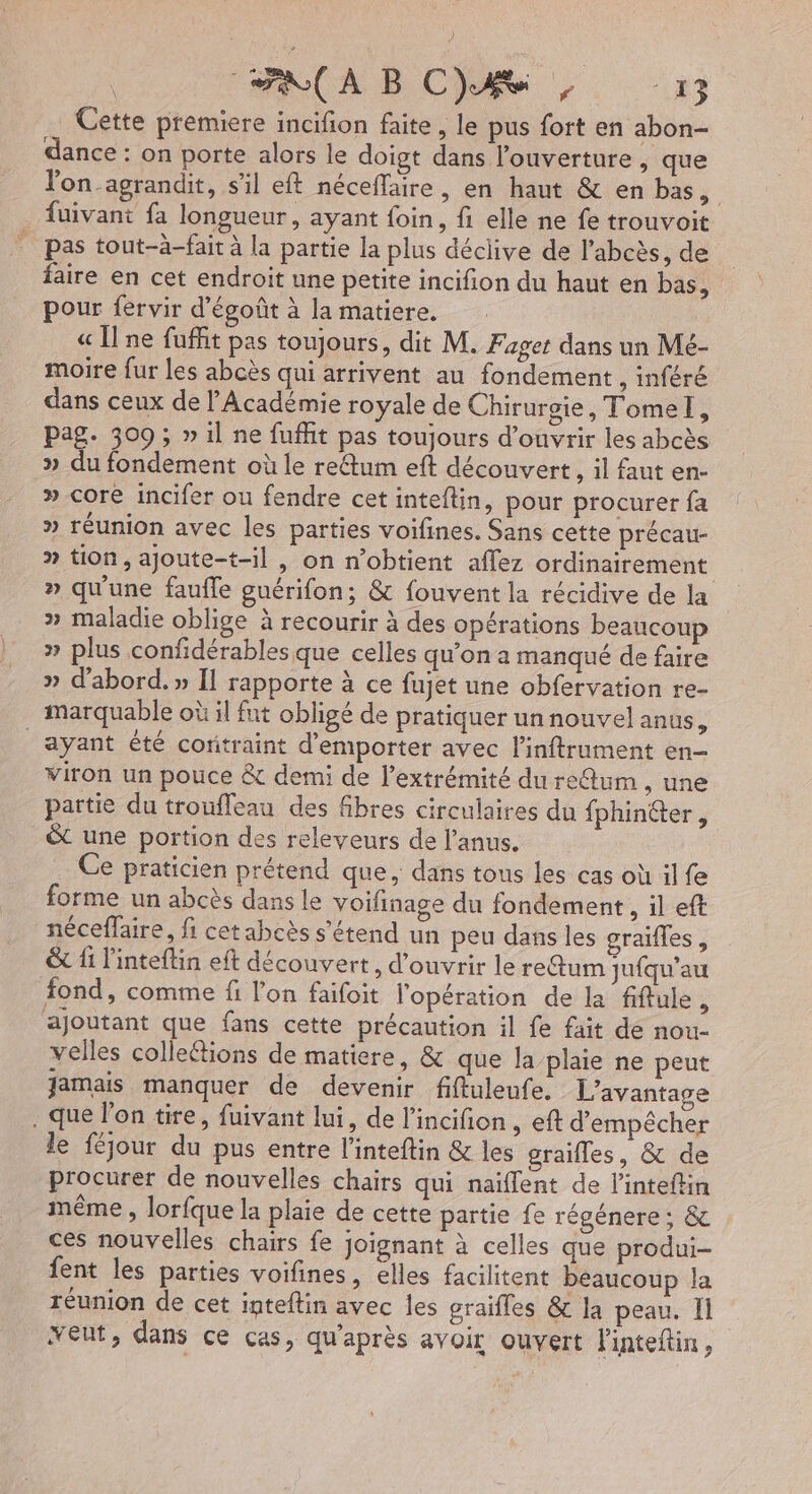 Cette premiere incifon faite, le pus fort en abon- dance : on porte alors le doigt dans l’ouverture , que lon-agrandit, s'il eft néceffaire, en haut &amp; en bas, fuivant fa longueur, ayant foin, fi elle ne fe trouvoit pas tout-à-fait à la partie la plus déclive de l'abcès, de faire en cet endroit une petite incifion du haut en bas, pour fervir dégoût à la matiere. « Une fuffit pas toujours, dit M. Fager dans un Mé- moire fur les abcès qui arrivent au fondement ,inféré dans ceux de l'Académie royale de Chirurgie, Tomel, pag. 309 ; » il ne fuffit pas toujours d'ouvrir les abcès » du fondement où le reétum eft découvert , il faut en- » core incifer ou fendre cet inteflin, pour procurer fa » réunion avec les parties voifines. Sans cette précau- » tion, ajoute-t-il , on n'obtient affez ordinairement » qu'une faufle guérifon; &amp; fouvent la récidive de la » maladie oblige à recourir à des opérations beaucoup » plus confidérables que celles qu’on a manqué de faire » d'abord. » Il rapporte à ce fujet une obfervation re- marquable où il fut obligé de pratiquer un nouvel anus, ayant été coritraint d’emporter avec l’inftrument en- Viron un pouce &amp; demi de l'extrémité du reQum , une partie du troufleau des fbres circulaires du fphinéter , &amp; une portion des releveurs de l'anus. Ce praticien prétend que, dans tous les cas où il fe forme un abcès dans le voifinage du fondement , il eft néceffaire, fi cetabcès s'étend un peu dans les graifles, &amp; {1 l'inteftin eft découvert, d'ouvrir le reGum jufqu’au fond, comme fi l'on faifoit l'opération de la fiftule 5 ajoutant que fans cette précaution il fe fait de nou- velles colleétions de matiere, &amp; que la plaie ne peut Jamais manquer de devenir fiftuleufe. L'avantage . que l'on tire, fuivant lui, de l'incifion , eft d'empêcher le féjour du pus entre l’inteftin &amp; les grailles, &amp; de procurer de nouvelles chairs qui naiflent de l'inteftin même , lorfque la plaie de cette partie fe régénere; &amp; ces nouvelles chairs fe joignant à celles que produi- fent les parties voifines, elles facilitent beaucoup la réunion de cet inteftin avec les graifles &amp; la peau. Il veut, dans ce cas, qu'après avoir ouvert linteftin ,