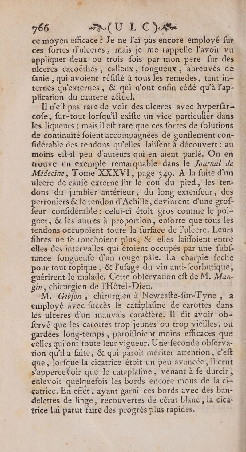 ce moyen efficace ? Je ne lai pas encore employé fur ces fortes d’ulceres, mais je me rappelle lavoir vu appliquer deux ou trois fois par mon pere fur des ulceres cacoëthes , calleux, fongueux , abreuvés de fanie , qui avoient réfité à tous les remedes, tant in- ternes qu’externes , & qui n’ont enfin cédé qu'à l'ap- plication du cautere actuel. I! n’eft pas rare de voir des ulceres avec hyperfar- cofe, fur-tout lorfqu'il exifte un vice particulier dans les liqueurs ; mais il eft rare que ces fortes de folutions de continuité foient accompagnées de gonflement con- fidérable des tendons qu’elles laiffent à découvert: au moins eft-il peu d'auteurs quien aient parlé. On en trouve un exemple remarquable” dans le Journal de Médecine, Tome XXXVI, page 349. A la fuite d’un ulcere de caufe externe fur le cou du pied, les ten- dons du jambier antérieur, du long extenfeur, des perroniers & le tendon d'Achille, devinrent d’une grof- feur confidérable : celui-ci étoit gros comme le por- gnet, & les autres à proportion, enforte que tous les tendons occupoient toute la furface de lulcere. Leurs fibres ne fe touchoient plus, & elles laïfloient entre elles des intervalles qui étoient occupés par une fubf- tance fongueufe d’un rouge pâle. La charpie feche pour tout topique , & l’ufage du vin anti-fcorbutique, guérirent le malade, Cette obfervation eft de M. Maz- gin, chirurgien de l'Hôtel-Dien. M. Gibfon, chirurgien à Newcafte-fur-Tyne , a employé avec fuccès le cataplafme de carottes dans les ulceres d’un mauvais caratere. Il dit avoir ob- fervé que les carottes trop jeunes ou trop vieilles, ou gardées long-temps, paroïfloient moins efficaces que celles qui ont toute leur vigueur. Une feconde obferva- tion qu'il a faite, & qui paroït mériter attention, c’eft que, lorfque la cicatrice étoit un peu avancée, il crut s'apperceŸoir que le cataplafme, venant à fe durcir, enlevoit quelquefois les bords encore mous de la - çatrice. En effet, ayant garni ces bords avec des ban- delettes de linge, recouvertes de cérat blanc, la cica- trice lui parut faire des progrès plus rapides. |