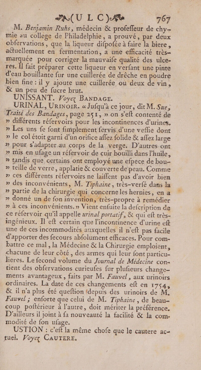 M. Benjamin Ruhs, médecin & profefleur de chy- mie au college de Philadelphie, a prouvé, par deux _Obfervations, que la liqueur difpofée à faire la biere, actuellement en fermentation, a une efficacité très marquée pour corriger la mauvaife qualité des ulce- res. Îl fait préparer cette liqueur en verfant une pinte d’eau bouillante fur une cuillerée de drêche en poudre bien fine : il y ajoute une cuillerée où deux de vin, & un peu de fucre brut. UNISSANT. Voyez BANDAGE. | URINAL, UriNo1R. « Jufqu’à ce jour, dit M. Sue, Traité des Bandages, page 251, » on s’eft contenté de » différents réfervoirs pour Îles incontinences d’urines. » Les uns fe font fimplement fervis d’une veflie dont » le col étoit garni d’un orifice affez folide & aflez large » pour s'adapter au corps de la verge. D’autres ont » mis en ufage un réfervoir de cuir bouilli dans l’huïle, » tandis que, certains ont employé une efpece de bou- » teille de verre, applatie & couverte de peau. Comme » ces différents réfervoirs ne laiflent pas d’avoir bien » des inconvénients, M. Tiphaine , très-verfé dans la » partie de la chirurgie qui concerneles hernies, en a » donné un de fon invention, très-propre à remédier » à ces inconvénients, » Vient enfuite la defcription de ce réfervoir qu'il appelle wrinal portatif, & qui eft très- ingénieux. Il eft certain que l’incontinence d'urine ef une de ces incommodités auxquelles il n’eft pas facile d'apporter des fecours abfolument efficaces. Pour com- battre ce mal, la Médecine & la Chirurgie emploient, chacune de leur côté, des armes qui leur font particu- lieres. Le fecond volume du Journal de Médecine con tient des obfervations curieufes fur plufieurs change- ments avantageux , faits par M. Fauvel, aux urinoirs ordinaires. La date de ces changements eft en 1754, &c il n’a plus été queftion {depuis des urinoirs de M. Fauvel ; enforte que celui de M. Tiphaine , de beau | coup poftérieur à l’autre, doit mériter la préférence, D'ailleurs il joint à fa nouveauté la facilité & la com. modité de fon ufage. USTION : c’eft la même chofe que le cautere ac tuel, Voyez CAUTERE,