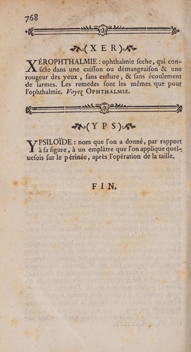 | NT RENE : ophthalmie feche, qui con : fifte dans une cuïflon ou démangeaifon & une rougeur des yeux , fans enflure, &t fans écoulement … de larmes. Les remedes font les mêmes que pour lophthalmie. Voyez OPHTHALMIE. FRY P S)Ate Vo : nom que l'on a donné, par rapport à fa figure , à un emplâtre que l'on applique quel- uefois fur le périnée, après l'opération de la taille, FIN.