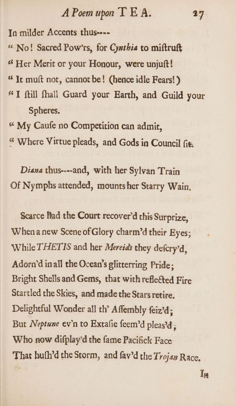 In milder Accents thuse--- “ No! Sacred Pow’'rs, for Cy#thia to miftruft ¢’ Her Merit or your Honour, were unjuft! * It muft not, cannot be! (hence idle Fears! ) YT ftill fhall Guard your Earth, and Guild your Spheres. * My Caufe no Competition can admit, & Where Virtue pleads, and Gods in Council fit: Diana thus----and, with her Sylvan Train Of Nymphs attended, mounts her Starry Wain.. Scarce Had the Court recover’d this Surprize, Whenanew Scene of Glory charm’d their Eyes; While THETIS and her Mereids they defcry’d, Adorn’d inall the Ocean's glittering Pride; Bright Shells and Gems, that with refle&ted Fire Startled the Skies, and made the Stars retire, Delightful Wonder all th’ Affembly feiz’d; But Neptune ev’n to Extafie feem’d pleas’d ; Who now difplay’d the fame Pacifick Face. That hufh’d the Storm, and fav’d the Trojaz Race, In