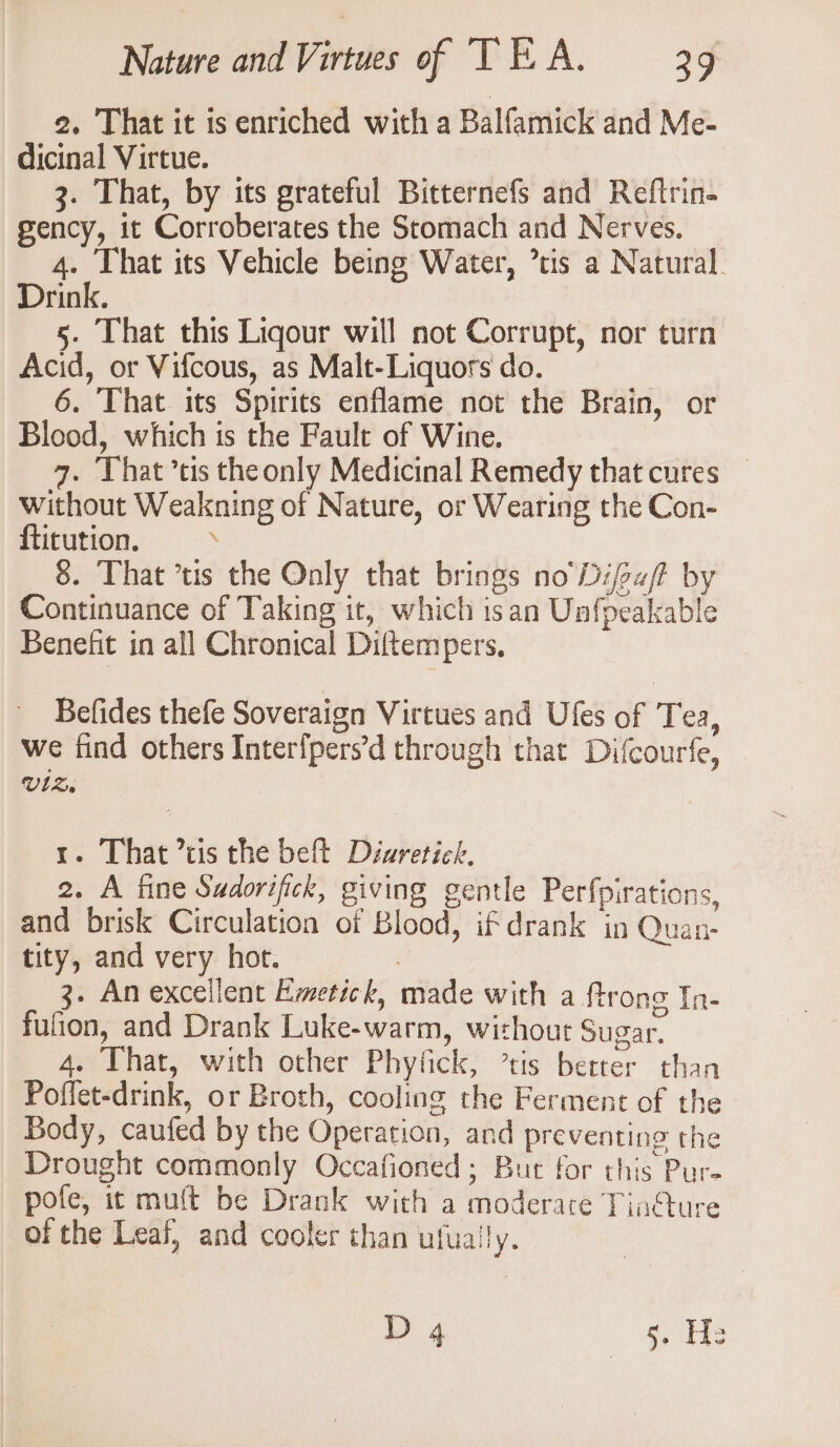 2. That it is enriched with a Balfamick and Me- dicinal Virtue. 3. That, by its grateful Bitternefs and Reftrin- gency, it Corroberates the Stomach and Nerves. 4. That its Vehicle being Water, tis a Natural. Drink. 5. That this Ligour will not Corrupt, nor turn Acid, or Vifcous, as Malt-Liquors do. 6. That its Spirits enflame not the Brain, or Blood, which is the Fault of Wine. 7. That ’tis theonly Medicinal Remedy thatcures — without Weakning of Nature, or Wearing the Con- ftitution. . 8. That ’tis the Only that brings no Difu/ by Continuance of Taking it, which isan Unfpeakable Benefit in all Chronical Diftempers, Befides thefe Soveraign Virtues and Ufes of Tea, we find others Interfpers’d through that Difcourfe, VlZ. 1. That cis the beft Diwretick. 2. A fine Sadorifick, giving gentle Perfpirations, and brisk Circulation of Blood, if drank in Quan- tity, and very hot. : 3- An excellent Emetick, made with a ftrong In- fufion, and Drank Luke-warm, without Sugar. 4. That, with other Phyfick, ’tis better than Poffet-drink, or Broth, cooling the Ferment of the Body, caufed by the Operation, and preventing the Drought commonly Occafioned; But for this Pure pofe, it muft be Drank with a moderace Tin@ure of the Leaf, and cooler than ufually. D 4 | oe He