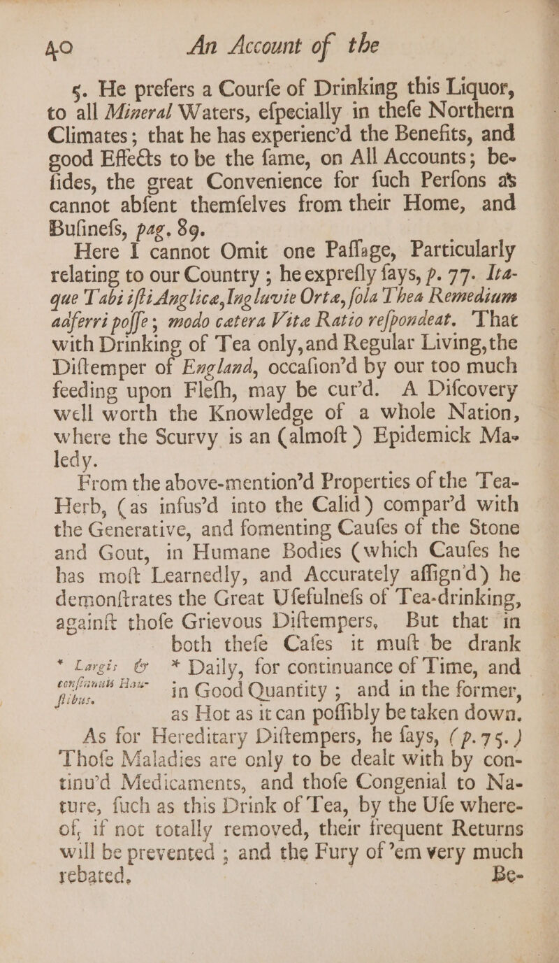 s. He prefers a Courfe of Drinking this Liquor, to all Mizeral Waters, efpecially in thefe Northern Climates; that he has experienc the Benefits, and good Effe€ts to be the fame, on All Accounts; be- fides, the great Convenience for fuch Perfons as cannot abfent themfelves from their Home, and Bulinefs, pag. 89. Here 1 cannot Omit one Paffage, Particularly relating to our Country ; he exprefly fays, p. 77. Ita- que Tabi ifti Anglica,Inglavie Orta, fola Thea Remedium aaferri poffe; modo catera Vite Ratio refpondeat. That with Drinking of Tea only,and Regular Living, the Diftemper of Exgland, occafion’d by our too much feeding upon Flefh, may be curd. A Difcovery well worth the Knowledge of a whole Nation, a the Scurvy is an Calmoft ) Epidemick Mas edy. ee the above-mention’d Properties of the Tea- Herb, (as infus’d into the Calid)) compar’d with the Generative, and fomenting Caufes of the Stone and Gout, in Humane Bodies (which Caufes he has moft Learnedly, and Accurately affignd) he demonttrates the Great Ufefulnefs of Tea-drinking, againft thofe Grievous Diftempers, But that ‘in | - both thefe Cafes it mult be drank * Lagi: & * Daily, for continuance of Time, and | oben “5% in Good Quantity ; and in the former, as Hot as itcan poffibly be taken down, As for Hereditary Diftempers, he fays, (p.75.) Thofe Maladies are only to be dealt with by con- tinu’d Medicaments, and thofe Congenital to Na- ture, fuch as this Drink of Tea, by the Ufe where- of, if not totally removed, their frequent Returns will be prevented ; and the Fury of ’em very much rebated, aes Be-