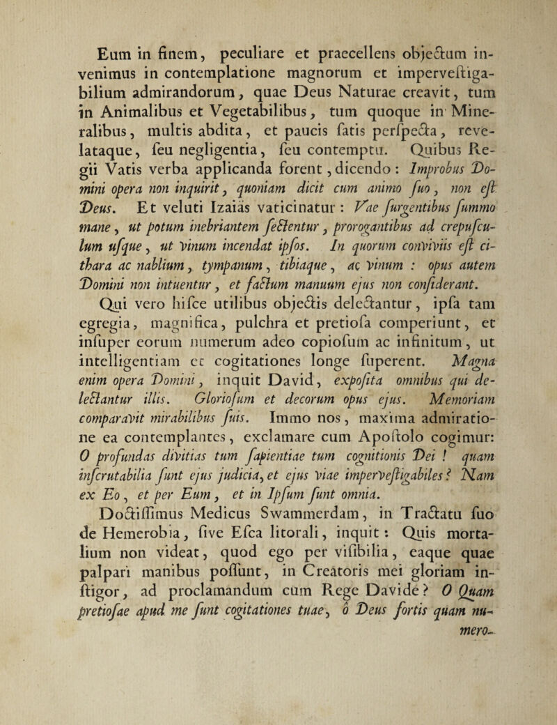 venimus in contemplatione magnorum et imperveftiga- bilium admirandorum, quae Deus Naturae creavit, tum in Animalibus et Vegetabilibus, tum quoque in Mine¬ ralibus , multis abdita, et paucis fatis perfpe£ta, reve- lataque, feu negligentia, feu contemptu. Quibus Re¬ gii Vatis verba applicanda forent, dicendo : Improbus Do¬ mini opera non inquirit, quoniam dicit cum animo fuo, non cjl. Deus. Et veluti Izaias vaticinatur : Vae furientibus fummo mane, ut potum inebriantem fe Cientur, prorogantibus ad crepufcu- lum ufque, ut Vinum incendat ipfos. In quorum conviviis eft ci¬ thara ac nablium, tympanum, tibiaque, ac vinum : opus autem Domini non intuentur, et faClum manuum ejus non confiderant. Qui vero hifce utilibus objeâis dele&antur, ipfa tam egregia, magnifica, pulchra et pretiofa comperiunt, et infuper eorum numerum adeo copiofum ac infinitum, ut intelligentiam ec cogitationes longe fuperent. Magna enim opera Domini, inquit David, expofita omnibus qui de¬ lectantur illis. Gloriolam et decorum opus ejus. Memoriam comparavit mirabilibus fuis. Immo nos, maxima admiratio¬ ne ea contemplantes, exclamare cum Apofiolo cogimur: 0 profundas divitias tum fapientiae tum cognitionis Dei ! quam infcrutabilia funt ejus judicia^ et ejus viae imperVefligabiles ? Nam ex Eo , et per Eum, et in Ipfum funt omnia. Doâifiimus Medicus Swammerdam, in Traftatu fuo deHemerobia, five Efca litorali, inquit: Quis morta¬ lium non videat, quod ego per vifibilia, eaque quae palpari manibus poffunt, in Creatoris mei gloriam in- ftigor, ad proclamandum cum Rege Davide > 0 Quam pretiofae apud me funt cogitationes tuae, ô Deus fortis quam nu- mero-