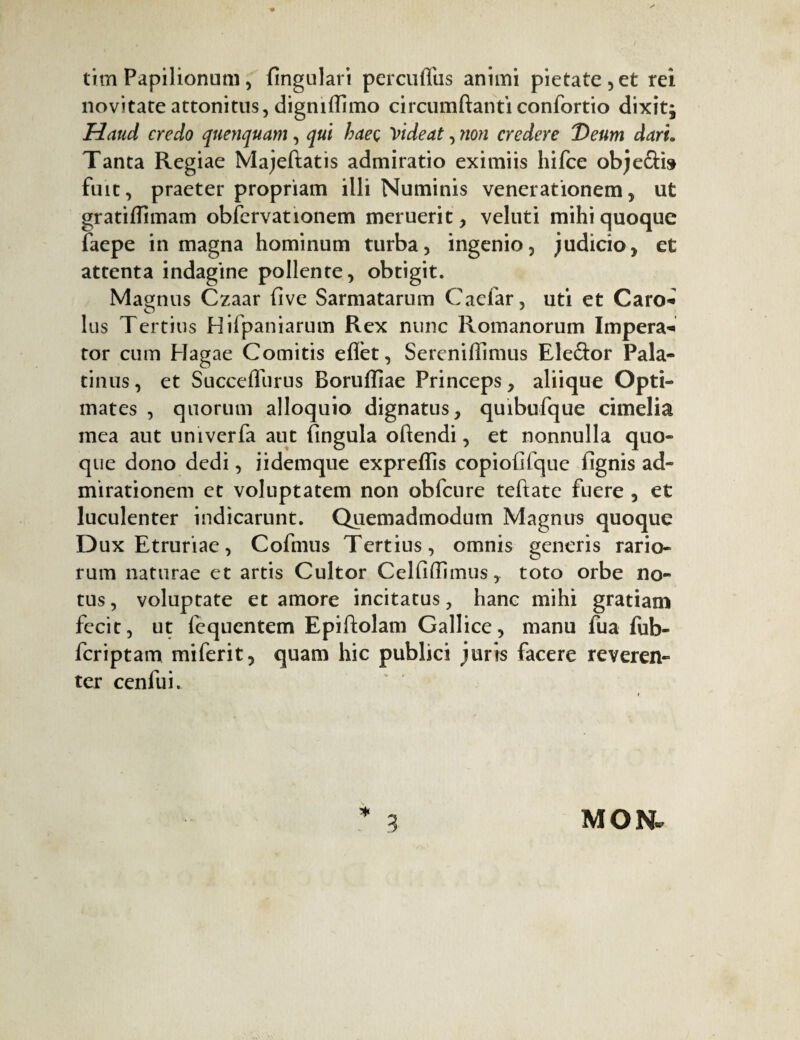 titn Papilionum , fingulari percuffus animi pietate , et rei novitate attonitus, digmfïimo circumflanti confortio dixitj Haud credo quenquam, qui haeç videat, 7ion credere Deum dari. Tanta Regiae Majeftatis admiratio eximiis liifce obje&b fuit, praeter propriam illi Numinis venerationem, ut gratiffimam obfervationem meruerit, veluti mihi quoque faepe in magna hominum turba, ingenio, judicio, et attenta indagine pollente, obtigit. Magnus Czaar five Sarmatarum Caelar, uti et Caro* lus Tertius Hifpaniarum Rex nunc Romanorum Impera* tor cum Hagae Comitis effet, Sereniffimus Eleftor Pala¬ tinus , et SucceiTurus Boruffiae Princeps, aliique Opti¬ mates , quorum alloquio dignatus, quibufque cimelia mea aut univerfa aut fingula oflendi, et nonnulla quo¬ que dono dedi, iidemque expreffis copiofifque fignis ad¬ mirationem et voluptatem non obfcure teftate fuere , et luculenter indicarunt. Quemadmodum Magnus quoque Dux Etruriae, Cofmus Tertius, omnis generis rario¬ rum naturae et artis Cultor Celfiffimus, toto orbe no¬ tus, voluptate et amore incitatus, hanc mihi gratiam fecit, ut fcquentem Epiftolam Gallice, manu fua fub- feriptam miferit, quam hic publici juris facere reveren¬ ter cenfui. * 3 MON.