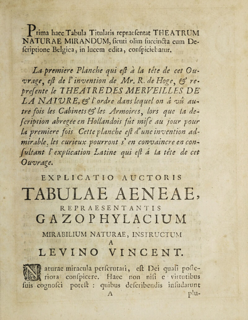 Prima haecTabula Titularis repraefentat THEATRUM NATURAE MIRANDUM, finiti olim fuccin&a cum De- fcriptione Belgica, in lucem edita, confpiciebatur. La premiers Flanche qui eft a la tête de cet Ou- vragey eft de I' invention de Mr. R. de Hogey gr5 re- prefente le T HE Al REDES MERVEILLES DE LA NA TV RE, Çgj l'ordre dans lequel on â vu au¬ tre fois les Cabinets & les Armoiresy lors que ta de- feription abrégée en Hollandois fut mife au jour pour la première fois Cette planche eft d'une invention ad¬ mirable. les curieux pourront s en convaincre en con¬ fiait ant T explication Latine qui eft d la tête de cet Ouvrage, - ► * EXPLICATIO AUCTORIS TABULAE AENEAE, REPRAESENTANTIS C A ZO V HYLACIUM MIRABILIUM NATURAE, INSTRUCTUM A LEVÏNO VINCENT. aturae miracula perferutari, eft Dei quafi poHe¬ ri ora confpicere. Haec non nifi e virtutibus gnofei poteft : quibus deferibendis infudarnne /\ • plu- fuis co