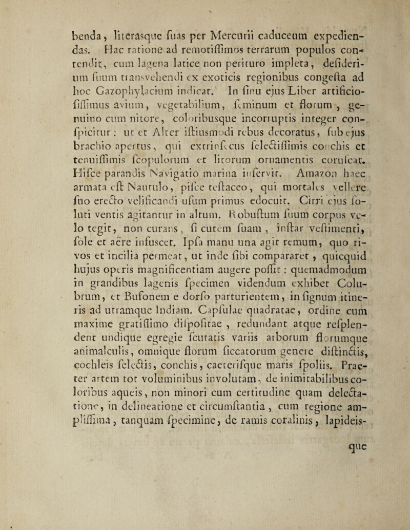 benda, literasque fins per Mercurii caduceum expedien¬ das. Hac ratione ad remotiffimos terrarum populos con¬ tendit, cum lagena latice non perituro impleta, defideri- um fuum transvehendi cx exoticis regionibus congefla ad hoc Gazophylacium indicar. In finu ejus Liber artificio- fiffimus avium, vegetabilium, Lminum et florum , ge¬ nuino cum nitore, coloribusque incorruptis integer con- fpicitur : ut et Alter iftiusmodi rebus decoratus, Aibejus brachio apertus, qui extrinfleus felediffimis corchis et tenuiffimis fcopulorum et litorum ornamentis coruicar. Hifce parandis Navigatio marina infervir, Amazon haec armata eft Nautulo, pilee teflaceo, qui mortales vehere fuo erecto velificandi ufum primus edocuit. Cirri ejus fo¬ lati ventis agitantur in altum. Kobuftum fuum corpus ve¬ lo tegit, non curans, fi cutem fuam , inftar vcftimenti, foie et acre infuscer. Ipfa manu una agit remuai, quo ri¬ vos et incilia permeat, ut inde fibi compararet , quicquid hujus operis magnificentiam augere poflir : quemadmodum in grandibus lagenis fpecimen videndum exhibet Colu¬ brum, et Bufonem e dorfo parturientem, infignum itine¬ ris ad utramque Indiam. Capfulae quadratae, ordine cum maxime grati flimo difpofitae , redundant atque refplen- deric undique egregie fanatis variis arborum florumque animalculis, omnique florum ficcatorum genere diftin&is, cochleis fele£iis, conchis, caeterifque maris fpoliis. Prae¬ ter artem tot voluminibus involutam- de inimitabilibus co¬ loribus aqueis, non minori cum certitudine quam delecta¬ tione, in delineatione et circumflantia , cum regione am- pliflima, tanquam fp e ci mi ne, de ramis coralinis, lapideis- i que