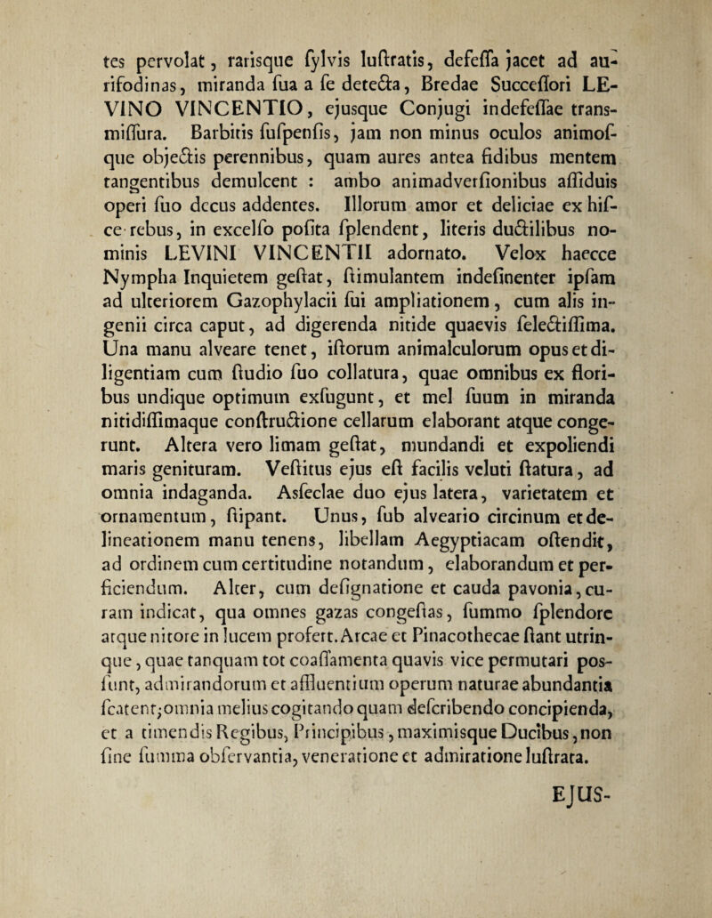 tes pervolat, rarisque fylvis luftratis, defeffa jacet ad au¬ rifodinas, miranda fua a fe dete&a, Bredae Succeflori LE- V1NO VINCENTIO, cjusque Conjugi indefefiae trans- miflura. Barbitis fufpenfis, jam non minus oculos animof- que obje&is perennibus, quam aures antea fidibus mentem tangentibus demulcent : ambo animadverfionibus affiduis operi fuo decus addentes. Illorum amor et deliciae ex hif- ce rebus, in excelfo pofita fplendent, literis duftilibus no¬ minis LEVINI VINCENTII adornato. Velox haecce Nympha Inquietem geftat, ftimulantem indefinenter ipfam ad ulteriorem Gazophylacii fui ampliationem, cum alis in¬ genii circa caput, ad digerenda nitide quaevis feleâiiïima. Una manu alveare tenet, iftorum animalculorum opus et di¬ ligentiam cum fiudio fuo collatura, quae omnibus ex flori¬ bus undique optimum exfugunt, et mei fuum in miranda nitidiflimaque conftruftione cellarum elaborant atque conge¬ runt. Altera vero limam geftat, mundandi et expoliendi maris genituram. Veftitus ejus eft facilis vcluti ftatura, ad omnia indaganda. Asfeclae duo ejus latera, varietatem et ornamentum, ftipant. Unus, fub alveario circinum et de¬ lineationem manu tenens, libellam Aegyptiacam oftendit, ad ordinem cum certitudine notandum, elaborandum et per¬ ficiendum. Alter, cum defignatione et cauda pavonia,cu¬ ram indicat, qua omnes gazas congefias, fummo fplendorc arque nitore in lucem profert. Arcae et Pinacothecae flant utrin- que, quae tanquam tot coaflamenta quavis vice permutari pos- fiunt, admirandorum et affluentium operum naturae abundantia fcatentjomnia melius cogitando quam deferibendo concipienda, et a timendis Regibus, Principibus ,maximisque Ducibus,non fine fumma obfervantia, veneratione et admiratione luftrata. EJUS-