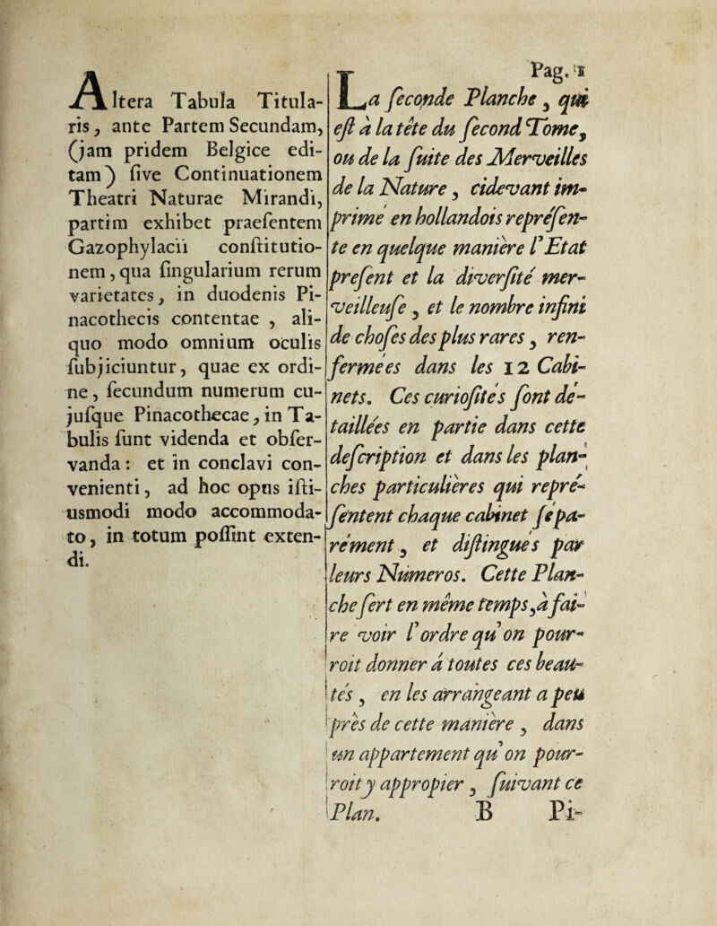 A Itera Tabula Titula¬ ris , ante Partem Secundam, (jam pridem Belgice edi¬ tam) five Continuationem Theatri Naturae Mirandi, partim exhibet praefentem Gazophylacii conftitutio- nem,qua Angularium rerum varietates, in duodenis Pi¬ nacothecis contentae , ali¬ quo modo omnium oculis fubjiciuntur, quae ex ordi¬ ne , fecundum numerum cu- jufque Pinacothecae, in Ta¬ bulis funt videnda et obfer- vanda : et in conclavi con¬ venienti , ad hoc opus ifti- usmodi modo accommoda¬ to , in totum poffint exten¬ di. LPag. e a feconde Planche 3 qm eji à latete du fécond Tomes oh de la fuite des Merveilles de la Nature y eidevant im¬ prime en hollandois repréfen- te en quelque maniéré l'Etat prefent et la diverfité' mer- veilleufe y et le nombre infini de chofes des plus rares 3 ren¬ fermées dans les 12 Cabi¬ nets. Ces curiofites font dé¬ taillées en partie dans cette defeription et dans les plan¬ ches particulières qui repré- fentent chaque cabinet Je pa¬ ré ment D et difiingue s par leurs Numeros. Cette Plan¬ chefert en même temps fi fai¬ re voir Cordre qu on pour- roi t donner d toutes ces beau¬ tés 5 en les arrangeant a peu [près de cette manière y dans un appartement qu on pour- roi t y appropier 3 fuivant ce Plan. B Pi-