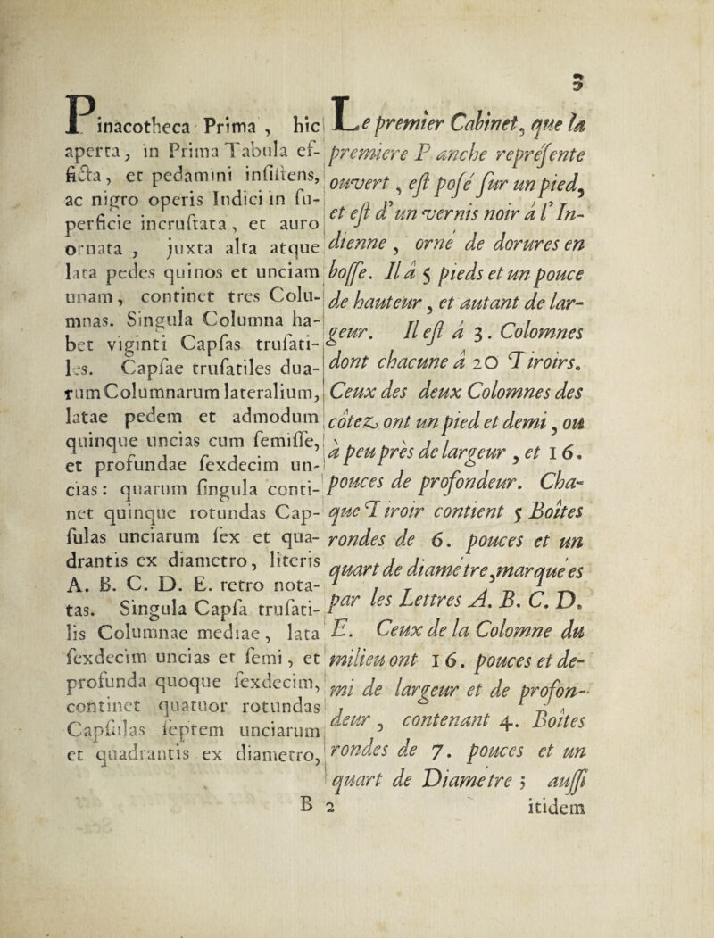 P; L inacotheca Prima , hic aperta, in Prima Tabula ef- fiûa, ec pedamini inliiiens, ac nigro operis Indici in fu- perficie incruftata, ec auro ornata , juxta alta atque lata pedes quinos et unciam unam, continet tres Colu¬ mnas. Singula Columna ha¬ bet viginti Capfas trufati- les. Capfae trufatiles dua¬ rum Columnarum lateralium, latae pedem et admodum quinque uncias cum femiife, et profundae fexdecim un¬ cias : quarum fingula conti¬ net quinque rotundas Cap- fulas unciarum fex et qua¬ drantis ex diametro, literis A. B. C. D. E. retro nota¬ tas. Singula Capfa trulati- lis Columnae mediae, lata fexdecim uncias er femi, et profunda quoque fexdecim, continet quatuor rotundas Capfulas feptem unciarum et quadrantis ex diametro, B premier Cabinet5 me Id première P anche reprejente ouvert, eji pof e fur un pied5 et e fi d'un vernis noir d P In¬ dienne , orne de dorures en boffe. II d 5 pieds et un pouce de hauteur ? et autant de lar¬ geur. Il efi d 3. Colomnes dont chacune d 2 O Tiroirs. Ceux des deux Colomnes des cotez, ont un pied et demi 5 ou d peu près de largeur , et 16. pouces de profondeur. Cha¬ que T iroir contient 5 Boites rondes de 6. pouces et un quart de diame tre^marque es par les Lettres A. B. C. D, E. Ceux de la Colomne du milieu ont 1 6. pouces et de¬ mi de largeur et de profon¬ deur 3 contenant 4. Boites rondes de 7. pouces et un quart de Diametre 5 auffi 2 itidem