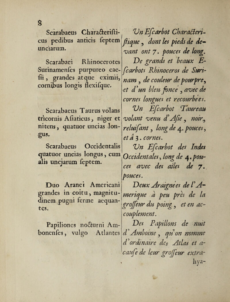 Scarabaeus Chara&erifti- cus pedibus anticis feptetn unciarum. Scarabaei Rhinocerotes Surinamenfes purpureo cae- fii, grandes atque eximii, cornibus longis flexifque. Scarabaeus Taurus volans tricornis Afiaticus > niger et nitens, quatuor uncias lon¬ gum Scarabaeus Occidentalis quatuor uncias longus, cum alis unciarum feptem. Duo Aranei Americani grandes in coitu, magnitu¬ dinem pugni ferme aequan¬ tes. Papiliones nofturni Am- bonenfes, vulgo Atlantes rÜn Efcarbot Charatteri- flique, dont les pieds de de¬ vant ont 7. pouces de long. De grands et beaux E- fearbots Rhinocéros de Suri¬ nam , de couleur de pourpre, et d'un bleu fonce , avec de cornes longues et recourbées. Un Efcarbot Taureau volant venu d'Afe, noir,, reluifant, long de 4. pouces, et â 3. cornes. Un Efcarbot des Indes Occidentales, long de 4,pou¬ ces avec des ailes de 7. pouces. Deux Araignées de l'A- merique à peu près de la grojfeur du poing, et en ac¬ couplement. Des Papillons de nuit d'Amboine , qu on nomme d'ordinaire des Atlas et a- caufe de leur grojfeur extra- hya-