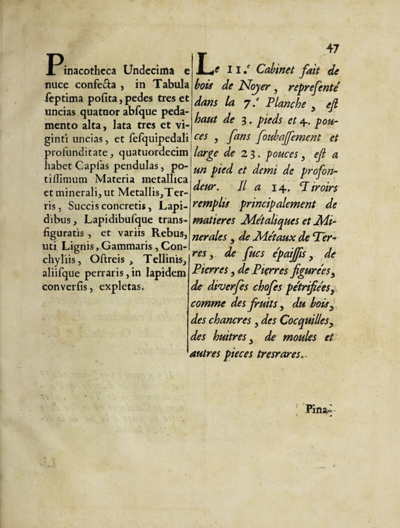 ]Pinacotheca Undecima e nuce confe&a , in Tabula feptima pofita, pedes tres et uncias quatuor abfque peda¬ mento alta, lata tres et vi- ginti uncias, et fefquipedali profunditate, quatuordecim Labet Capfas pendulas, po¬ ti flimum Materia metallica et minerali, ut Metallis,Ter- ris, Succis concretis, Lapi¬ dibus, Lapidibufque trans¬ figuratis , et variis Rebus, uti Lignis, Gammaris , Con¬ chyliis, Oftreis > Tellinis, aliifque perraris, in lapidem converfis, expletas. JL/ II/ Cabinet fait de bois de ISfojery reprefentef dans la 7/ Planche y ejl haut de 3. pieds et 4. pou¬ ces y fans foubajfement et large de 23, pouces y ejl a un pied et demi de profon¬ deur. Il a 14. Tiroirs remplis principalement de matières Me'taliques et Mi¬ nérales 5 de Métaux de Ter¬ res y de fucs epaijfis y de Pierres y de Pierres figure'esy de diverfs chofes pe'trifiéesy comme des fruits y du boisy. des chancres y des Cocquillesy des hmtres y de moules et autres pièces tresrares..