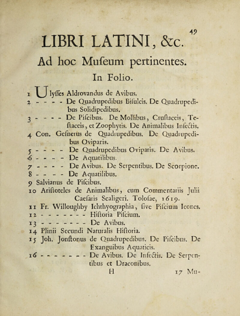 LIBRI LATINI, &c. Ad hoc Mufeum pertinentes. In Folio. 1 lyffes Aldrovandus de Avibus. 2 - - - - De Quadrupedibus Bifulcis. De Quadrupedi¬ bus Solidipedibus. 3 - - - - De Pifcibus. De Mollibus, Cruftaceis, Te- ftaceis, et Zoophytis. De Animalibus Infectis. 4 Con. Gefnerus de Quadrupedibus. De Quadrupedi¬ bus Oviparis. j - - - - De Quadrupedibus Oviparis. De Avibus. 6 - - - - De Aquatilibus. 7 - - - - De Avibus. De Serpentibus. De Scorpione, 8 - - - - De Aquatilibus. 9 Salvianus de Pifcibus. 10 Ariftoteles de Animalibus, cum Commentariis Julii Caefaris Scaligeri. Tolofae, 1619. 11 Fr. Willoughby Ichthyographia, five Pifcium Icones. ïî * - --- Hiftoria Pifcium. 13 - - - - - - - De Avibus. 14 Plinii Secundi Naturalis Hiftoria. 1 j Joh. Jonftonus de Quadrupedibus. De Pifcibus. De Exanguibus Aquaticis. 16 - - - - - - - De Avibus. De Infectis. De Serpen¬ tibus et Draconibus. H 17 Mu-
