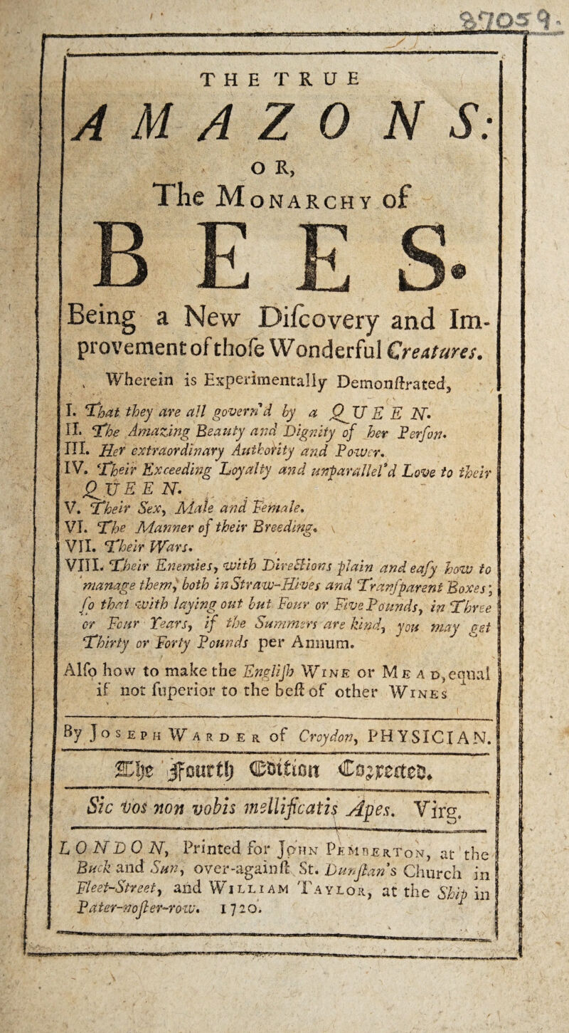 OR, The Monarchy of Being a New Difcovery and Im¬ provement of thofe Wonderful Creatures. , Wherein is Experimentally Demonftrated, I. ‘That they are all govern d by a QjU E E N* II« The Amazing Beauty and Dignity of her Perfon* III. Her extraordhmry Authority and Power, IV. Their Exceeding Loyalty and unparalleled Love to their fill EE N. V. Their Sex, Male and Female, VI. The Manner of their Breeding* , VII. Their Wars, VIII. Their Enemies, with DireHions -plain and eafy how to manage them, both in Straw-Hives and Tran [parent Boxes; Jo that with laying out but Four or Five Pounds, in Three or Four Tears, if the Summers are kind, you may get Thirty or Forty Pounds per Annum. Aifo how to make the Englijh Wine or Me a d,equal if not fuperior to the bell of other Wines By Joseph W a r d e r of Croydon, PHYSICIAN. Kl)t jfourt^ edition -Cojpertejj* . , — ■ , ... mu , - | n Sic vos non vobh mellificatis Apes. Virg. 4 , \ ^ LONDON, Printed for John Pemberton, at the Buck and Sun, over-againf! St. Dunjians Church in Fleet-Street, and William Taylor, at the Ship in Pa ter-noft er-ro-w, ijio.