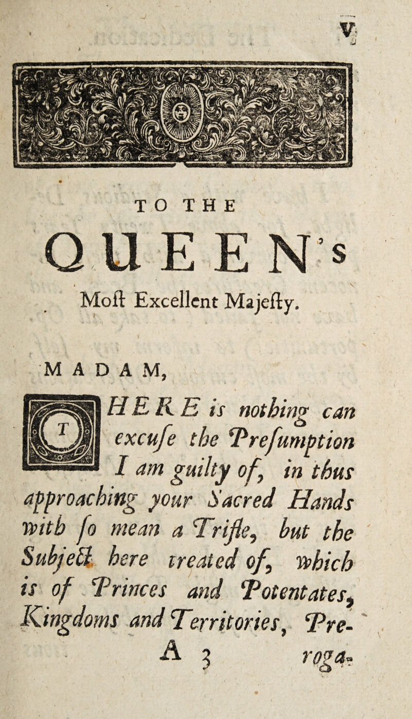 TO THE QUE E N* i Moft Excellent Majefly. MADAM, HERE is nothing can excufe the Preemption 1 am guilty of in thus approaching your Sacred Hands with fo mean a Trifle, but the Subject here treated of which is of Princes and Potentates, Kingdoms and Territories, Tre- A 3 roga.
