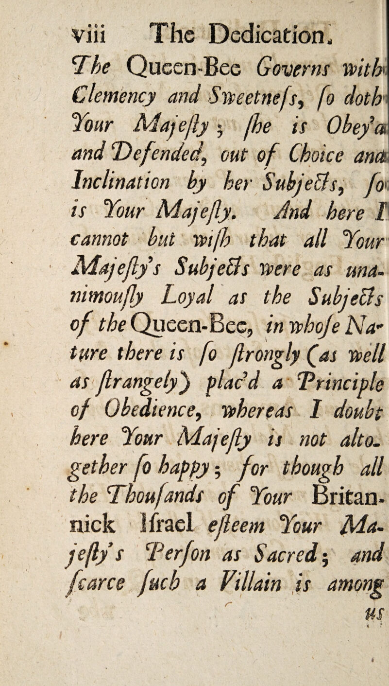 The Queen-Bee Governs with Clemency and Sweet nefs^ fo doth Your Majejly $ fhe is Obey’a and Defended\ out of Choice ante Inclination by her Subje&s, fa is Your Majejly>. And here I cannot but wijh that all Your Majejly s Subje&s were as una- nimoujly Loyal as the Subje&s of the Queen-Bee, in whoje Na* ture there is fo jlrongly (as well as jlrangelyplac’d a Principle of Obedience, whereas I doubt here Your Majejly is not alto- gether fo happy; for though all the Thoufands of Your Britan- nick Ifrael ejleem Your Ma- jejly s T erf on as Sacred 5 and fcarce fucb a Villain is among us