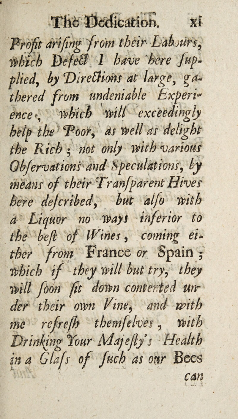 plied, by TtireBions at large, g-4« thered from undeniable Expert «• ence% Pt help the Toor% as mil as delight the Rich i not only with various ervattons means o\ w here delcribed9 but aifo with a Liquor no ways inferior to the bell of Wines, . coming ei¬ ther from France or Spain ; which if they will but try, they will fom fit down contented urr der their own Vine, and with me refrefb themfekes 3 with Drinking Your Majeflys Health in a Glafs of fuch as oar Bees ' * 1 C SIS