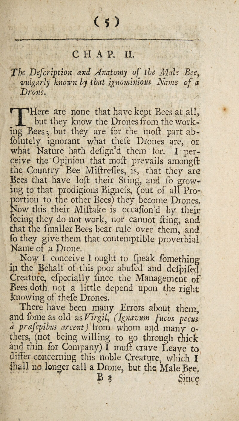 The Defcaption and Anatomy of the Male Bee, vulgarly known by that ignominious Name of a Drone. THere are none that have kept Bees at all, but they know the Drones from tire work¬ ing Bees-, hut they are for the moft part ab- folutely ignorant what thefe Drones are, or what Nature hath defign’d them for. I per¬ ceive the Opinion that moft prevails among!!: the Country Bee Miftreifes, is, that they are Bees that have loft their Sting, and fo grow¬ ing to that prodigious Bignefs, (out of all Pro- SJrtiori to the other Bees) they become Drones. ow this their Miftake is occafion’d by their feeing they do not work, nor cannot fting, and that the fmaller Bees bear rule over them, and fo they give them that contemptible proverbial Name of a Drone. Now I conceive I ought to fpeak fomething in the Behalf of this poor abufed and defpifed Creature, efpecially fince the Management of Bees doth not a little depend upon the right knowing of thefe Drones. There have been many Errors about them, and Come as old as Virgil, (Ignavum fucos pecus a pr&fepibus arcent) lrom whom and many o- thers, (not being willing to go through thick and thin for Company) I muft crave Leave to differ concerning this noble Creature, which I lhall no longer call a Drone, but the Male Bee. B 3 \ Since 1 ' '
