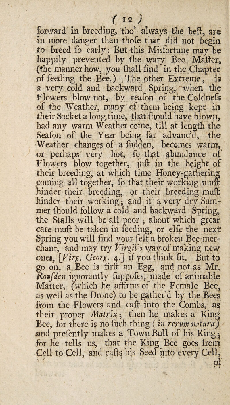 forward' in breeding, tho5 always the beft, are in more danger than thofe that did not begin to breed fo early: But this Misfortune may be happily prevented by the wary Bee Matter, (the manner how, you fhall find in the Chapter of feeding the Bee.) The other Extreme, is a very cold and backward Spring, when the Flowers blow not, by reafon of the Coldnefs of the Weather, many of them being kept in their Socket a long time, that fhould have blown, had any warm Weather come, till at length the Seafon of the Year being far advanc’d, the Weather changes of a fudden, becomes warm, or perhaps very hot, fo that abundance of Flowers blow together, juft in t|ie height of their breeding, at which time Honey-gathering coming all together, fo that their working muft hinder their breeding, or their breeding muft hinder their working j and if a very dry Sum* mer fhould follow a cold and backward Spring, the Stalls will be all poor •, about which great care muft be taken in feeding, or elfe the next Spring you will find your felf a broken Bee-mer¬ chant, and may try Virgil's way of making new ones, \_Virg. Georg. 4.] if you think fit. But to go on, a Bee is firft an Egg, and not as Mr. Roufden ignorantly fuppofes, made ofanimable Matter, (which he affirms of the Female Bee, as well as the Drone) to be gather’d by the Bees from the Flowers and call: into the Combs, as their proper Matrix•, then he makes a King Bee, for there is no fuch thing (in rerum natura) and prefently makes a Town Bull of his King 5 for he tells us, that the King Bee goes from Cel} to Cell, and cafts his Seed into every Cell,