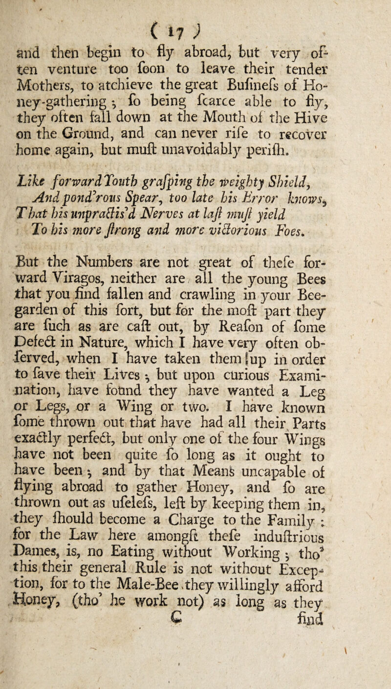 and then begin to % abroad, but very of¬ ten venture too foon to leave their tender Mothers, to atchieve the great Bufinefs of Ho¬ ney-gathering fo being fcarce able to fiy, they often fall down at the Mouth of the Hive on the Ground, and can never rife to recover home again, but muft unavoidably peri fir. Like forward Touth grafping the weighty Shield, And ponderous Spear, too late his Error knows, That his nnpraClisa Nerves at lajl mnjl yield To his more Jlrong and more victorious Foes. But the Numbers are not great of thefe for¬ ward Viragos, neither are all the young Bees that you find fallen and crawling in your Bee- garden of this fort, but for the moft part they are fuch as are caft out, by Reafon of fome Defed in Nature, which I have very often ob- ferved, when I have taken them fup in order to fave their Lives but upon curious Exami¬ nation, have found they have wanted a Leg or Legs, or a Wing or two. I have known fome thrown out! that have had all their Parts exactly perfed, but only one of the four Wings have not been quite fo long as it ought to have been and by that Means uncapable of flying abroad to gather Honey, and fo are thrown out as ufelefs, left by keeping them in, they Ihould become a Charge to the Family ; for the Law here amongft thefe induftrious Dames, is, no Eating without Working •, tiro’ this their general Rule is not without Excep¬ tion, for to the Male-Bee .they willingly afford Honey, (tho’ he work not) as long as they C find