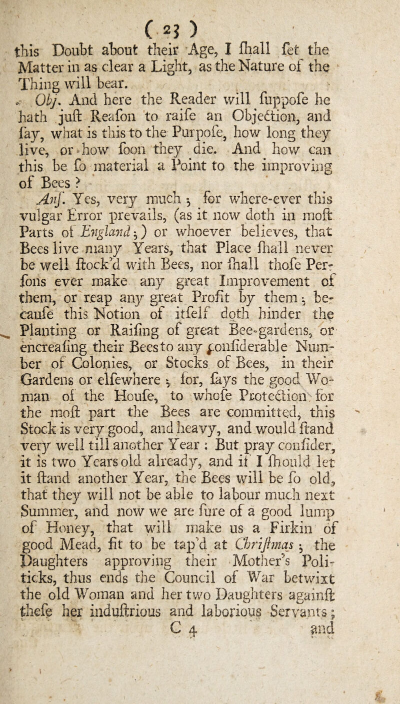 (.*?> this Doubt about their Age, I fhall fet the Matter in as clear a Light, as the Nature of the Thing will bear. , , Obj. And here the Reader will fuppofe he hath juft Reafon to raife an Objection, and fay, what is this to the Purpofe, how long they live, or how foon they die. And how can this be fo material a Point to the improving of Bees ? Anf. Yes, very much •, for where-ever this vulgar Error prevails, (as it now doth in moft Parts of England ■,) or whoever believes, that Bees live many Years, that Place fhall never be well ftock a with Bees, nor fhall thofe Per¬ rons ever make any great Improvement of them, or reap any great Profit by them •, be- caufe this Notion of itfelf doth hinder the Planting or Railing of great Bee-gardens, or encreafing their Bees to any ponliderable Num¬ ber of Colonies, or Stocks of Bees, in their Gardens or elfewhere lor, lays the good Wo¬ man of the Houfe, to whofe Protection for the moft part the Bees are committed^ this Stock is very good, and heavy, and would ftand very well till another Year : But pray confider, it is two Years old already, and if I fhould let it ftand another Year, the Bees will be fo old, that they will not be able to labour much next Summer, and now we are fure of a good lump of Honey, that will make us a Firkin of good Mead, fit to be tap’d at ChriJhnaj ^ the Daughters approving their Mother’s Poli¬ ticks, thus ends the Council of War betwixt the old Woman and her two Daughters againft thefe her induftrious and laborious Servants; C 4 and