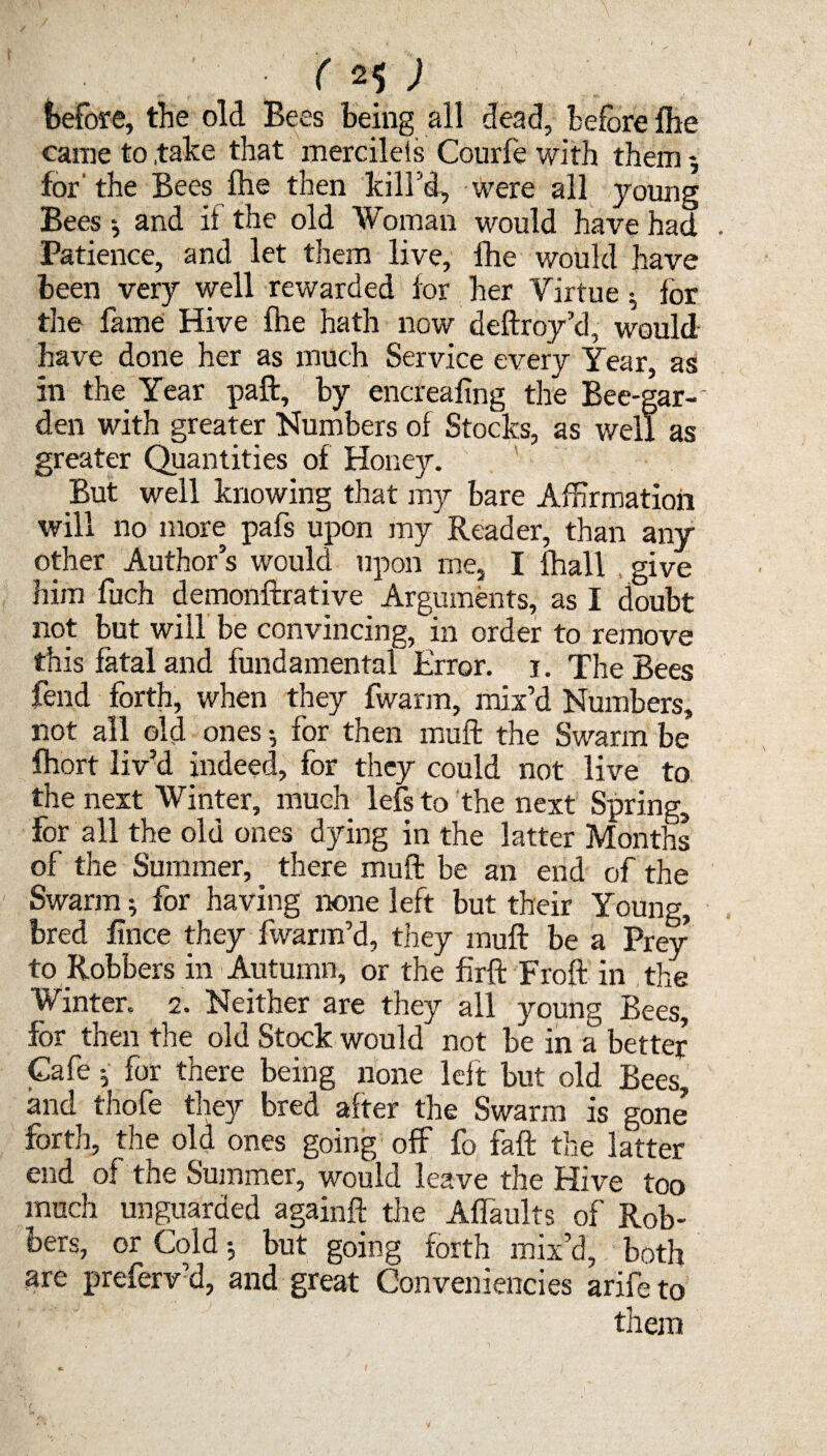 ( 2$ ) before, the old Bees being all dead, before {he came to .take that mercileis Courfe with them *, for'the Bees ihe then kill’d, were all young Bees $ and if the old Woman would have had . Patience, and let them live, Ihe would have been very well rewarded for her Virtue ; for the fame Hive fhe hath now deftroy’d, would have done her as much Service every Year, as in the Year paft, by encreafing the Bee-gar-' den with greater Numbers of Stocks, as well as greater Quantities of Honey. But well knowing that my bare Affirmation will no more pafs upon my Reader, than any other Author’s would upon me, I {hall give him fuch demonftrative Arguments, as I doubt not but will be convincing, in order to remove this fatal and fundamental Error, i. The Bees fend forth, when they fwarm, mix’d Numbers, not all old ones for then muft the Swarm be fhort liv’d indeed, for they could not live to the next Winter, much lefs to the next Spring, for all the old ones dying in the latter Months of the Summer,. there muft be an end of the Swarm; for having none left but their Young, bred fince they fwarm’d, they muft be a Prey to Robbers in Autumn, or the firft Froft in the Winter. 2. Neither are they all young Bees, for then the old Stock would not be in a better Cafe j for there being none left but old Bees, and thofe they bred after the Swarm is gone forth, the old ones going off fo faft the latter end of the Summer, would leave the Hive too much unguarded againft the Affaults of Rob¬ bers, or Cold but going forth mix’d, both are preferv’d, and great Conveniencies arifeto them