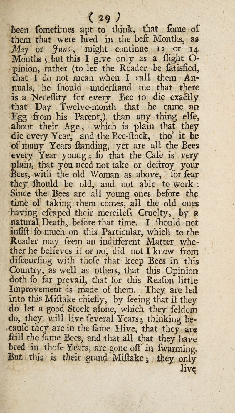 (29; been fometimes apt to think, that fome of them that were bred in the beffc Months, as May or June, might continue 13 or 14 Months •, but this I give only as a flight O- pinion, rather (to let the Reader be fatisfied, that I do not mean when 1 call them An¬ nuals, he fhould underftand me that there is a Neceifity for every Bee to die exactly that Day Twelve-month that he came an Egg from his Parent,) than any thing elfe, about their Age, which is plain that they die every Year, and the Bee-ftock, tho’ it be of many Years Branding, yet are all the Bees every Year young • fo that the Cafe is very plain, that you need not take or deftroy your Bees, with the old 'Woman as above, lor fear they fhould be old, and not able to work : Since the Bees are all young ones before the time of taking them comes, all the old ones having efcaped their mercilefs Cruelty, by a natural Death, before that time. I fhould not inlift fo much on this Particular, which to the Reader may feem an indifferent Matter whe¬ ther he believes it or no, did not I know from difcourftng with thofe that keep Bees in this Country, as well as others, that this Opinion doth fo far prevail, that for this Reafon little Improvement is made of them. They are led into this Miftake chiefly, by feeing that if they do let a good Stock alone, which they feldom do, they will live feveral Years $ thinking be- caufe they are in the fame Hive, that they are frill the fame Bees, and that all that they have bred in thofe Years, are gone off in fwarming. But this is their grand Miftake 5 they only live