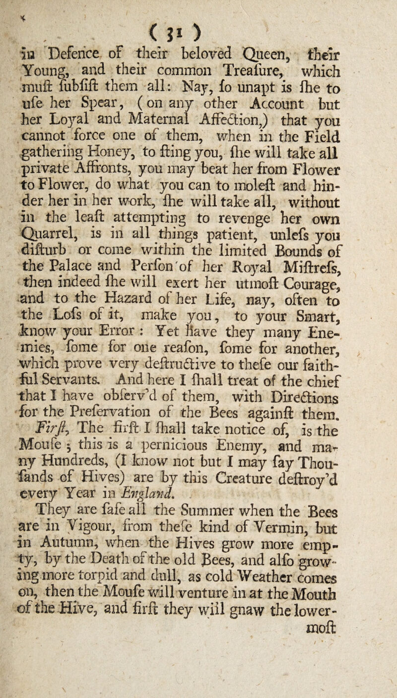 <?o in Defence of their beloved Queen, their Young, and their common Treafure, which muil mbfiffc them all: Nay, fo unapt is fhe to ufe her Spear, (on any other Account but her Loyal and Maternal Affedtion,) that you cannot force one of them, when in the Field gathering Honey, to fling you, fhe will take all private Affronts, you may beat her from Flower to Flower, do what you can to moleft and hin¬ der her in her work, fhe will take all, without in the leaft attempting to revenge her own Quarrel, is in all things patient, unlefs you difturb or come within the limited Bounds of the Palace and Perfon'of her Royal Miftrefs, then indeed fhe will exert her utmoft Courage, and to the Hazard of her Life, nay, often to the Lofs of it, make you, to your Smart, know your Error : Yet Have they many Ene¬ mies, feme for one reafen, feme for another, which prove very deftrudtive to thefe our faith¬ ful Servants. And here I fhall treat of the chief that I have^ obferv’d of them, with Directions for the Prefervation of the Bees againft them. Firjl, The firft I fhall take notice of, is the Moufe 5 this is a pernicious Enemy, and ma¬ ny Hundreds, (I know not but I may fay Thou- fands of Hives) are by this Creature deftroy’d every Year in England. They are fafe all the Summer when the Bees are in Vigour, from thefe kind of Vermin, but in Autumn, when the Hives grow more emp¬ ty, by the Death of the old Bees, and alfc grow¬ ing more torpid and dull, as cold Weather comes on, then the Moufe will venture in at the Mouth of the Hive, and firft they wiil gnaw the lower- moft I