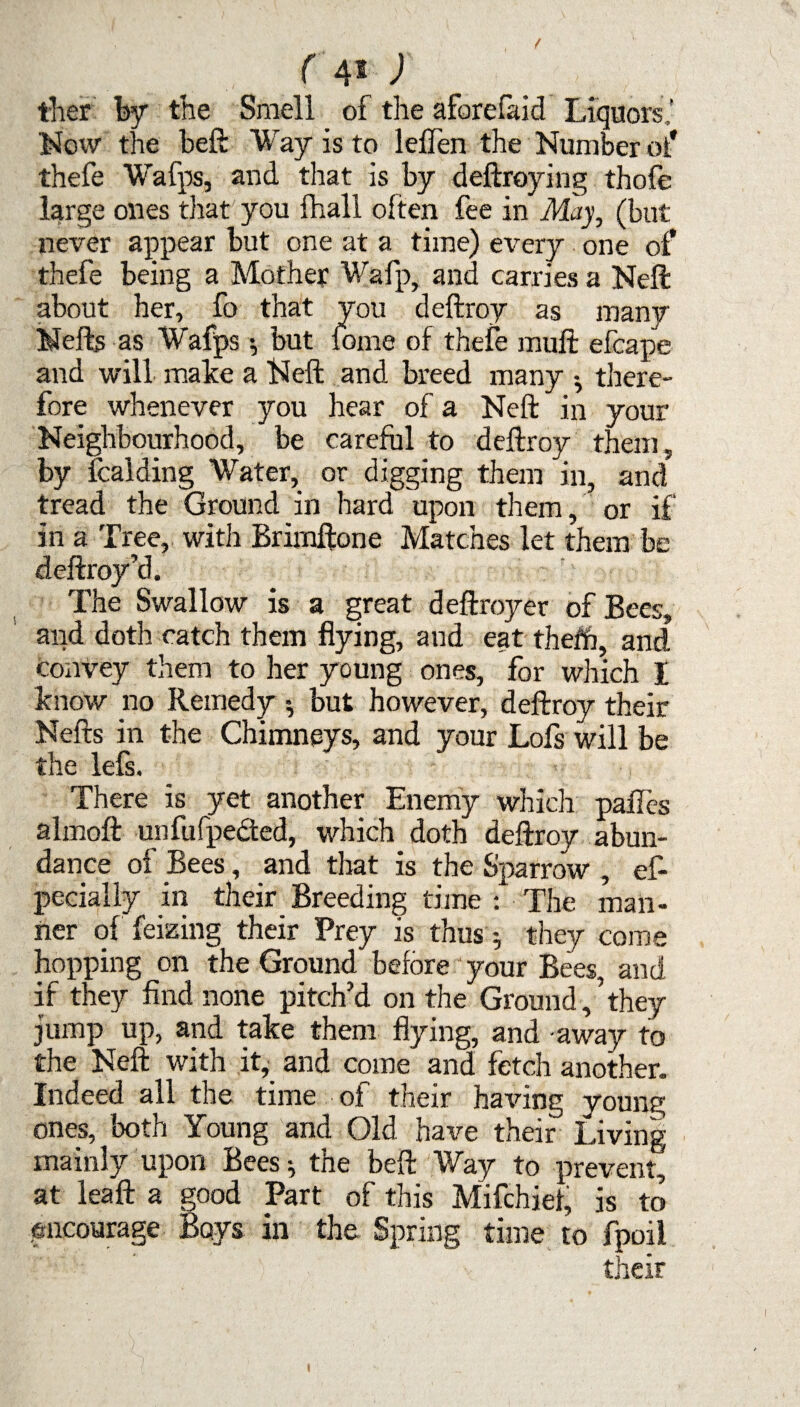 ther by the Smell of the aforefaid Liquors,’ ■Now the beft Way is to leflen the Number of thefe Wafps, and that is by deftroying thofe large ones that you fhall often fee in May, (but never appear but one at a time) every one of thefe being a Mother Wafp, and carries a Nell: about her, fo that you deftroy as many Mefb as Wafps •, but lome of thefe muff efcape and will make a Neft and breed many there¬ fore whenever you hear of a Neft in your Neighbourhood, be careful to deftroy them, by Raiding Water, or digging them in, and tread the Ground in hard upon them, or if in a Tree, with Brimftone Matches let them be deftroy’d. The Swallow is a great deftroyer of Bees, and doth catch them flying, and eat them, and convey them to her young ones, for which I know no Remedy •, but however, deftroy their Nefts in the Chimneys, and your Lois will be the lefs. There is yet another Enemy which paffes almofl: unfufpe&ed, which doth deftroy abun¬ dance of Bees, and that is the Sparrow , es¬ pecially in their Breeding time : The man¬ ner of feizing their Prey is thus * they come hopping on the Ground before your Bees, and if they find none pitch’d on the Ground,’they jump up, and take them flying, and -away to the Neft: with it, and come and fetch another. Indeed all the time of their having young ones, both Young and Old have their Living mainly upon Bees^ the beft: Way to prevent, at leaft a good Part of this Mifchiei, is to encourage Boys in the Spring time to fpoil their i