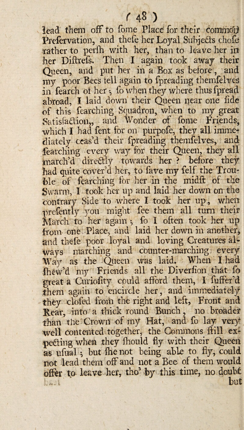 lead them off to fome Place for their commdrjl Prefervation, and thefe her Loyal Subjects chofe rather to perfh with her, than to leave her in her Diftrefs. Then I again took away their Queen, and put her in a Box as before, and my poor Bees fell again to fpreading themfelves in fearch of her fo when they where thus fpread abroad, I laid down' their Queen near one fide of this fearching Squadron, when to my great Satisfaction,, and Wonder of forne Friends, which I had fent for on purpofe, they all imme¬ diately ceas’d their fpreading themfelves, and fearching every way for their Queen, they all march’d dire&Iy towards her ? before they had quite cover’d her, to fave my felf the Trou¬ ble of fearching for her in the midft of the Swarm, I took her up and laid her down on the contrary Side to where I took her up, when prefently you might fee them all turn their March to her again * fo I often took her up from one Place, and laid her down in another* and thefe poor loyal and loving Creatures al¬ ways marching and counter-marching every Way as the Queen was laid. When I had fhew’d my Friends all the Diverfion that fo great a Curiofity could afford them, I fuffer’d them again to encircle her, and immediately they doled from the right and left, Front and Rear, into a thick round Bunch, no broader than the Crown of my Hat, and fo lay very well contented together, the Commons ftill ex¬ pecting when they lhould fly with their Queen as ufual •, but fhe not being able to fly, could not lead them off and not a Bee of them would offer to leave her, tho3 by this time, no doubt