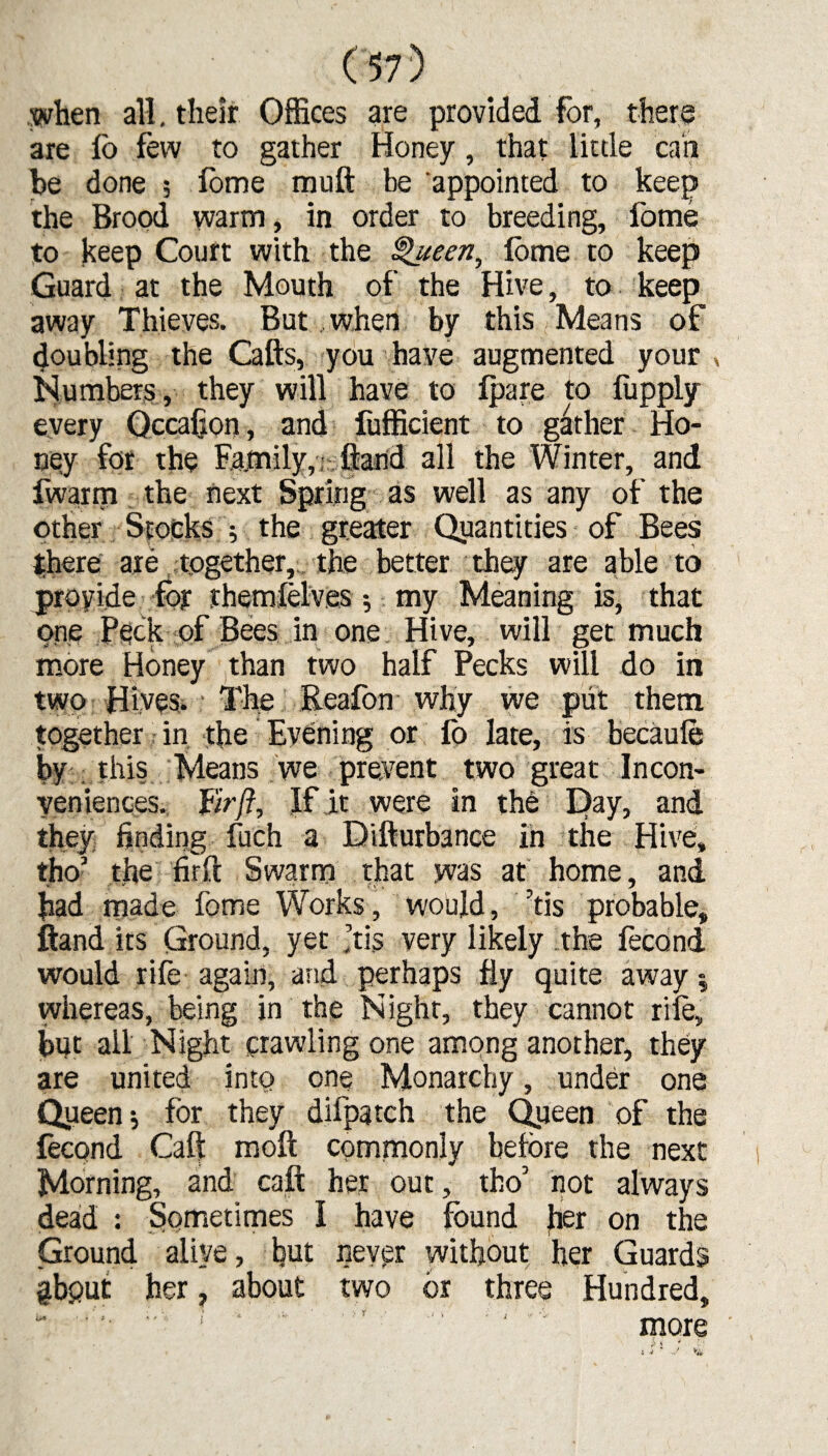 when all. their Offices are provided for, there are lb few to gather Honey, that little can be done , fome rnuft be appointed to keep the Brood warm, in order to breeding, fome to keep Court with the Queen, fome to keep Guard at the Mouth of the Hive, to keep away Thieves. But when by this Means of doubling the Cafts, you have augmented your, Numbers, they will have to fpare to fupply every Occafion, and fufficient to gather Ho¬ ney for the Family,; fiand all the Winter, and fwarm the next Spring as well as any of the other Stocks ; the greater Quantities of Bees there are together, the better they are able to provide for themfelves; my Meaning is, that one Peck of Bees in one Hive, will get much more Honey than two half Pecks will do in two Hives.: The Reafon why we put them together in the Evening or fo late, is becaufe by this Means we prevent two great Incon¬ veniences. Fir ft. If it were in the E>ay, and they finding fuch a Difturbance in the Hive, tho’ the fir ft Swarm that was at home, and bad made fome Works, would, ’tis probable, ftand its Ground, yet .’tis very likely the fecond would rife again, and perhaps fly quite away $ whereas, being in the Night, they cannot rile, but all Night crawling one among another, they are united into one Monarchy, under one Queen $ for they difpatch the Queen of the fecond Caft moft commonly before the next Morning, and caft her out, tho’ not always dead : Sometimes I have found her on the Ground alive, but never without her Guards gbput her, about two or three Hundred, more