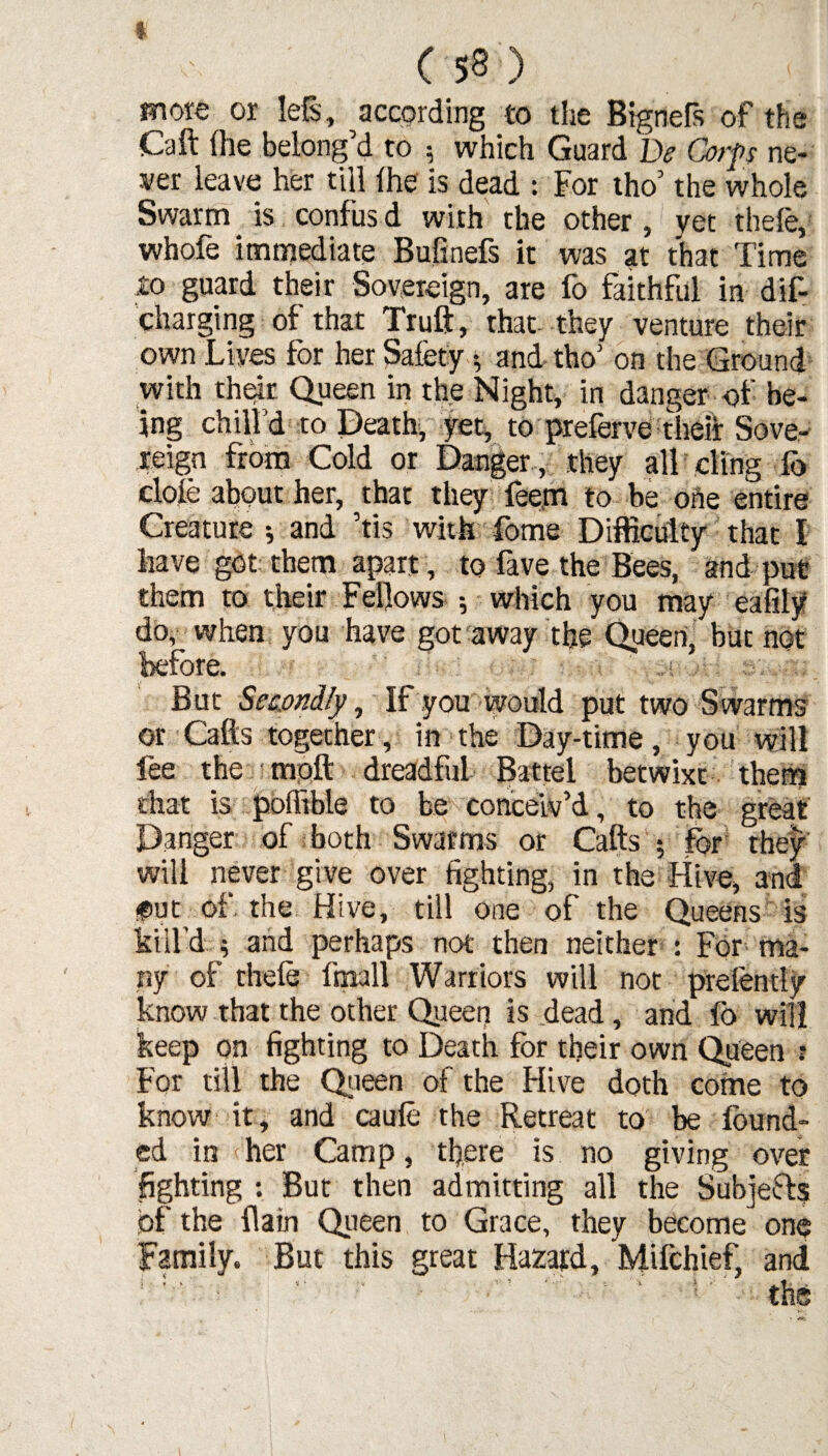 I (53) more or left, according to the Bignefs of the Call (he belong’d to 5 which Guard Be Corps ne¬ ver leave her till Ihe is dead : For tho’ the whole Swarm is confusd with the other, vet thele, whofe immediate Bufinefs it was at that Time io guard their Sovereign, are fo faithful in dis¬ charging of that Truft, that- they venture their own Lives for her Safety and tho1 on the Ground with their Queen in the Night, in danger of be¬ ing chill’d to Death, yet, to preferve their Sove¬ reign from Cold or Danger , they all ding fo dole about her, that they feem to be one entire Creature ; and ’tis with fome Difficulty that I have got them apart, to fave the Bees, and put them to their Fellows ; which you may eafily do, when you have got away the Queen, but not before. But Secondly, If you would put two S warms or Calls together, in the Day-time, you will fee the molt dreadful Battel betwixt them chat is polfible to be conceiv’d, to the great Danger of both Swarms or Calls 5 for they will never give over fighting, in the Hive, and $ut of. the Hive, till one of the Queens is kill’d ; and perhaps not then neither : For ma¬ ny of thele fmall Warriors will not prefently know that the other Queer) is dead, and fo will keep on fighting to Death for their own Queen t For till the Queen of the Hive doth come to know it, and caufe the Retreat to be found¬ ed in her Camp, there is no giving over fighting : But then admitting all the SubjeHs of the (lain Queen to Grace, they become one Family. But this great Hazard, Milchief, and »