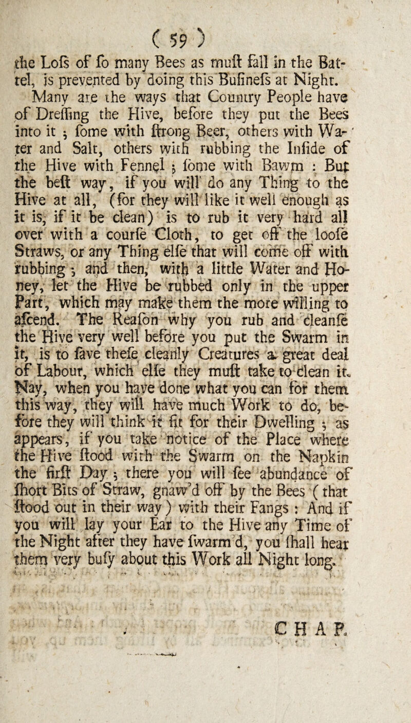 the Lois of fo many Bees as mu it fall in the Bat¬ tel, is prevented by doing this Bufinels at Night. Many are the ways that Country People have of Dreffing the Hive, before they put the Bees into it j fome with ftrong Beer, others with Wa- * ter and Salt, others with rubbing the Iniide of the Hive with Fennel ; lome with Bawm : Buf the beft way, if you will' do any Thing to the Hive at all, (for they will like it weli enough as it is, if it be clean) is to rub it very hard all over with a courle Cloth, to get off the loole Straws, or any Thing elle that will come off with rubbing -3 and then, with a little Water and Ho¬ ney, let the Hive be rubbed only in the upper Part, which may make them the more willing to afcend. The Rea Ion why you rub and cleanle the Hive very well before you put the Swarm in it, is to lave thefe cleanly Creatures a. great deal of Labour, which elle they mult take to Clean it. Nay, when you have done what you can for them this way, they will have much Work to do, be¬ fore they will think it fir for their Dwelling •, as appears, if you take notice of the Place where the Hive flood with the Swarm on the Napkin the firft Day; there you will lee abundance of Ihort Bits of Straw, gnaw’d off by the Bees (that flood out in their way) with their Fangs : And if you will lay your Ear to the Hive any Time of the Night after they have fwarm d, you fhall hear them very buly about this Work all Night long. i < J _* ‘ V * .  * V * 1 « - ^ ft .1 a ■ t. . CHAR ■V ? ' v