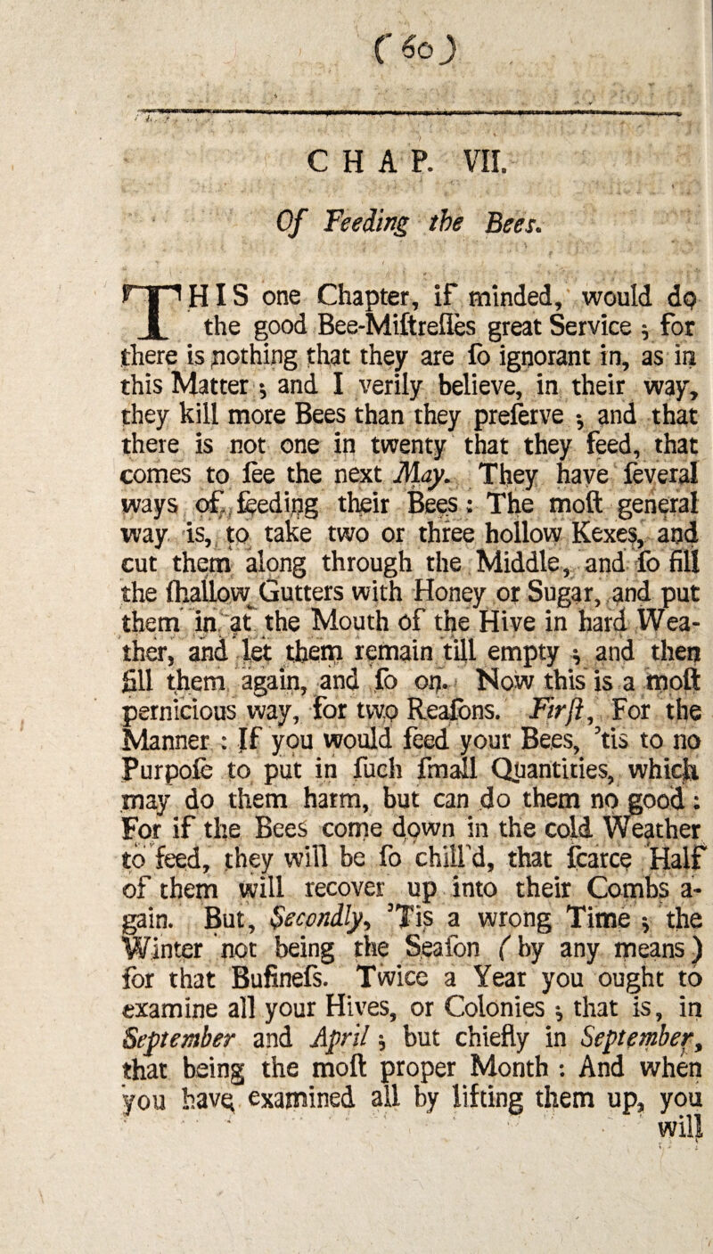 CHAP. VII. * f. i . ' ‘ ’ ■* \ Of Feeding the Bees. P-p HIS one Chapter, if minded, would dp 1 the good Bee-Miftreiles great Service $ for there is nothing that they are lo ignorant in, as in this Matter •, and I verily believe, in their way, they kill more Bees than they preferve •, and that there is not one in twenty that they feed, that comes to lee the next May. They have feveral ways off feeding their Bees; The moft general way is, to take two or three hollow Kexes, and cut them along through the Middle, and fo fill the {hallow Gutters with Honey or Sugar, and put them in at the Mouth of the Hive in hard Wea¬ ther, and let them remain till empty ^ and then fill them again, and fo op. Now this is a moft pernicious way, for two Reafons. Fir ft. For the Manner : If you would feed your Bees, 5tis to no Purpofe to put in fuch fmall Quantities, which may do them harm, but can do them no good: For if the Bees come down in the cold Weather to feed, they will be fo chill'd, that fcarce Half of them will recover up into their Combs a- gain. But, Secondly, ’Tis a wrong TimeVthe Winter not being the Seafon (by any means) for that Bufinefs. Twice a Year you ought to examine all your Hives, or Colonies j that is, in September and April; but chiefly in September, that being the moft proper Month : And when you have examined all by lifting them up, you