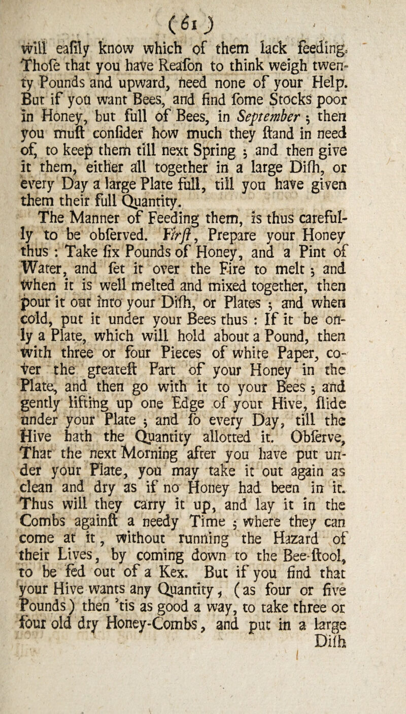 .,c«o will eafily know which of them lack feeding. Thofe that you hate Reafon to think weigh twen¬ ty Pounds and upward, heed none of your Help. But if yon want Bees, and find Ibme Stocks poor in Honey, but full of Bees, in September $ then you mull confider how much they Hand in need of to keep them till next Spring ; and then give it them, either all together in a large Difh, or every Day a large Plate full, till you hate given them their full Qyantity. The Manner of Feeding them, is thus careful¬ ly to be oblerved. fir ft, Prepare your Honey thus ; Take fix Pounds of Honey, and a Pint of Wafer, and let it over the Fire to melt and When it is well melted and mixed together, then pour it out into your Difh, or Plates ; and when cold, put it under your Bees thus : If it be on¬ ly a Plate, which will hold about a Pound, then With three or four Pieces of white Paper, co¬ ver the greateft Fart of your Honey in the Plate, and then go with it to your Bees ; and gently lifting up one Edge of your Hive, Aide under your Plate $ and fo every Day, till the Hive hath the Quantity allotted it. Obferve, That the next Morning after you have put un¬ der your Plate, you may take it out again as clean and dry 3s if no Honey had been in it. Thus will they carry it up, and lay it in the Combs againft a needy Time ; where they can come at it, without running the Hazard of their Lives, by coming down to the Bee ftool, to be fed out of a Kex. But if you find that your Hive wants any Quantity, (as four or five Pounds) then ’tis as good a way, to take three or four old dry Honey-Combs, and put in a large
