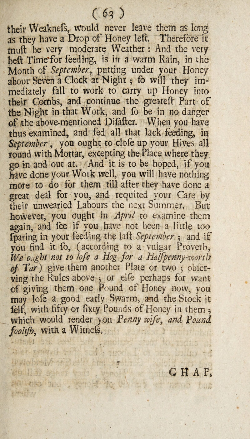 ( «3 ) their Weaknefs, Would never leave them as long as they have a Drop of Honey left. Therefore it muft be very moderate Weather : And the very heft Time*for feeding, is in a warm Rain, in the Month of September, putting under your Honey about'Seven a Clock at Night fb will they im¬ mediately fall to work to carry up Honey into their Combs, and continue the greateft Part of the Night in that Work, and lb be in no danger of the above-mentioned ©ifafter. When you have thus examined, and fed all that lack feeding, in September, you ought to dole up your Hives all round with Mortar, excepting the Place where they go in 3nd out at. And it is to be hoped, if you have done your Work well, you will have nothing more to do for them till after they have done a great deal for you, and requited your Care by their unwearied Labours the next Summer. But however, you ought in April to examine them again, and fee if you have not been a little too fparing in your feeding the ialt September ; and if you find it fo, (according to a vulgar Proverb, We ought not to lofe a Hog for a Halfpenny-worth of Tar) give them another Plate or two $ obier- ying the Rules above or eife perhaps for want of giving them one Pound of Honey now, you may lofe a good early Swarm, and the Stock it felf, with fifty or fixty Pounds of Honey in them * which would render you Penny wife, and Pound fooltjh, with a W itnefs. C H A P, 4