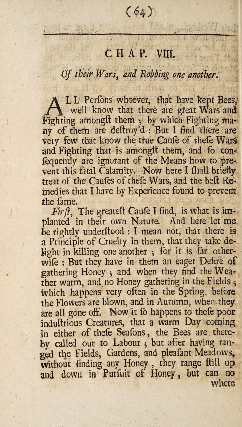 > •. .<*x . V ? CHAP. VIII. Of their Wars, and Robbing one another. LL Perlons whoever, that have kept Bees,1 _ ^ well know that there are gfeat Wars and Fighting amongft them •, by which Fighting ma¬ ny of them are deftroy’d : But I find there are Very few that know the ttue Caufe of thefe Wars and Fighting that is amongft them, and lo con¬ sequently are ignorant of the Means how to pre¬ vent this fatal Calamity. Now here I lhall briefly treat of the Caufes of thefe Wars, and the belt Re¬ medies that I have by Experience found to prevent Fir ft. The gfeateft Caule I find, is what is im¬ planted in their own Nature. And here let me be rightly underftood : I mean not, that there is a Principle of Cruelty in them, that they take de¬ light in killing one another *, for it is far other- wile : But they have in them an eager Defire of gathering Honey •, and when they find the Wea¬ ther warm, and, no Honey gathering in the Fields; Which happens very often in the Spring, before the Flowers are blown, and in Autumn, when they are all gone off. Now it fo happens to thefe poor induftrious Creatures, that a warm Day coming in either of thefe Seafons, the Bees are there¬ by called out to Labour ; but after having ran¬ ged the Fields, Gardens, and plealant Meadows, without finding any Honey, they range ftill up and down in Purfuit of Honey, but can no