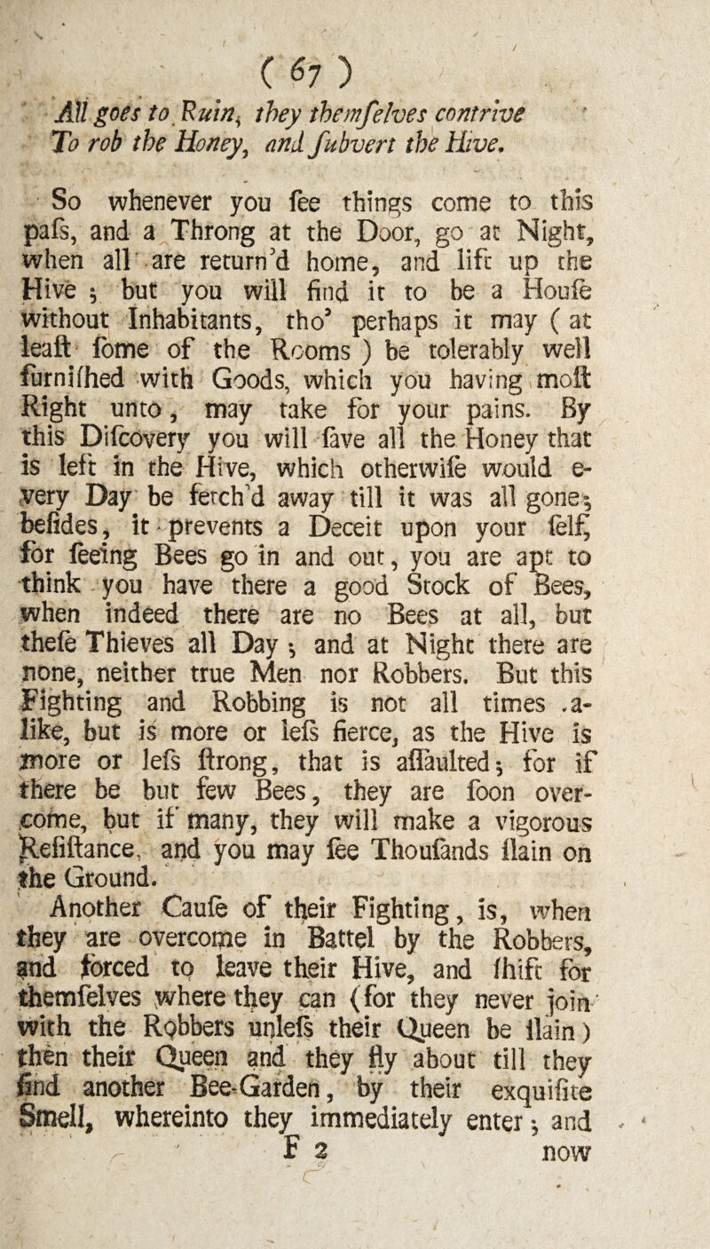 / All goes to Rui/2^ they themfelves contrive To rob the Honey, andfubvert the Hive. So whenever you fee things come to this pafs, and a Throng at the Door, go at Night, when all are return’d home, and life up the Hive ; but you will find it to be a Houfe without Inhabitants, tho’ perhaps it may ( at leaft fbme of the Rooms) be tolerably well furnifhed with Goods, which you having molt Right unto, may take for your pains. By this Difcovery you will lave all the Honey that is left in the Hive, which otherwile would e- very Day be fetch’d away till it was all gone; befides, it prevents a Deceit upon your lel£ for feeing Bees go in and out, you are apt to think you have there a good Stock of Bees, when indeed there are no Bees at all, but thefe Thieves all Day •, and at Night there are none, neither true Men nor Robbers. But this Fighting and Robbing is not all times .a- like, but is more or iels fierce, as the Hive is more or lefs ftrong, that is aflaulted •, for if there be but few Bees, they are foon over¬ come, but if many, they will make a vigorous Jtefiftance, and you may fee Thoufands ilain on the Ground. Another Caufe of their Fighting, is, when they are overcome in Battel by the Robbers, and forced to leave their Hive, and Ihifc for themfelves where they pan (for they never join with the RQbbers unlels their Queen be Ilain) then their Queen and they fty about till they find another Bee-Garden, by their exquifite Smell, whereinto they immediately enter ; and -