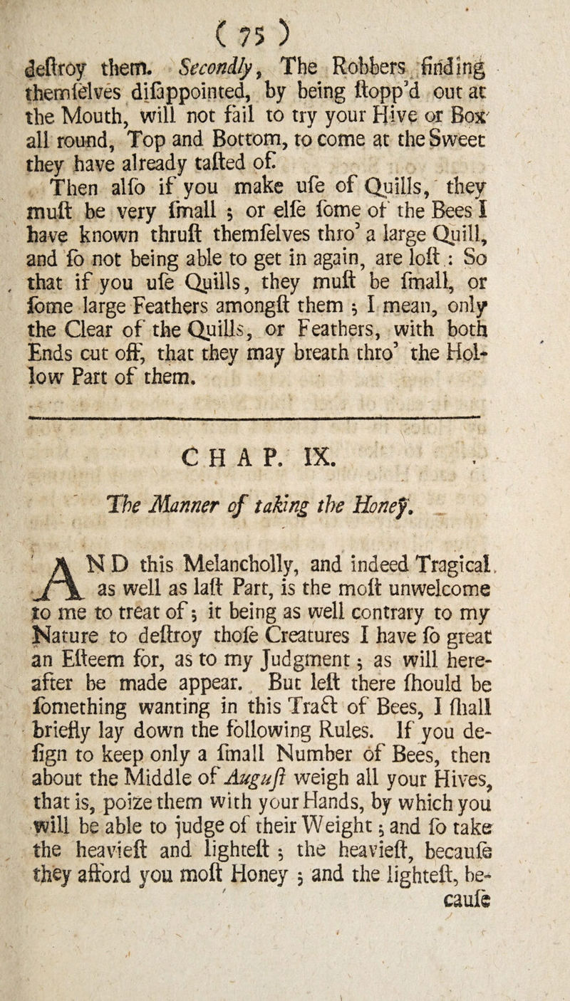 deftroy them. Secondly, The Robbers finding themlelves disappointed, by being flopp’d out at the Mouth, will not fail to try your Hive or Box' all round, Top and Bottom, to come at the Sweet they have already tailed of Then alfo if you make ufe of Quills, they mull be very fimall ; or elle feme of the Bees I have known thruft themfelves thro’ a large Quill, and fb not being able to get in again, are loft : So , that if you ufe Quills, they muft be fmall, or fome large Feathers amongft them ; I mean, only the Clear of the Quills, or Feathers, with both Ends cut oft; that they may breath thro’ the Hol¬ low Part of them. CHAP. IX. The Manner of taking the Honey. ND this Melancholly, and indeed Tragical, as well as laft Part, is the molt unwelcome to me to treat of; it being as well contrary to my Nature to deftroy thofe Creatures I have fb great an Efteem for, as to my Judgment 5 as will here¬ after be made appear. But left there fhould be iomething wanting in this Tra£t of Bees, I (hall briefly lay down the following Rules. If you de- fign to keep only a fmall Number of Bees, then about the Middle of Augufi weigh all your Hives, that is, poize them with your Hands, by which you will be able to judge of their Weight; and fo take the heavieft and lighteft 3 the heavieft, becaufe they afford you moil Honey 3 and the lighteft, be- / caule c