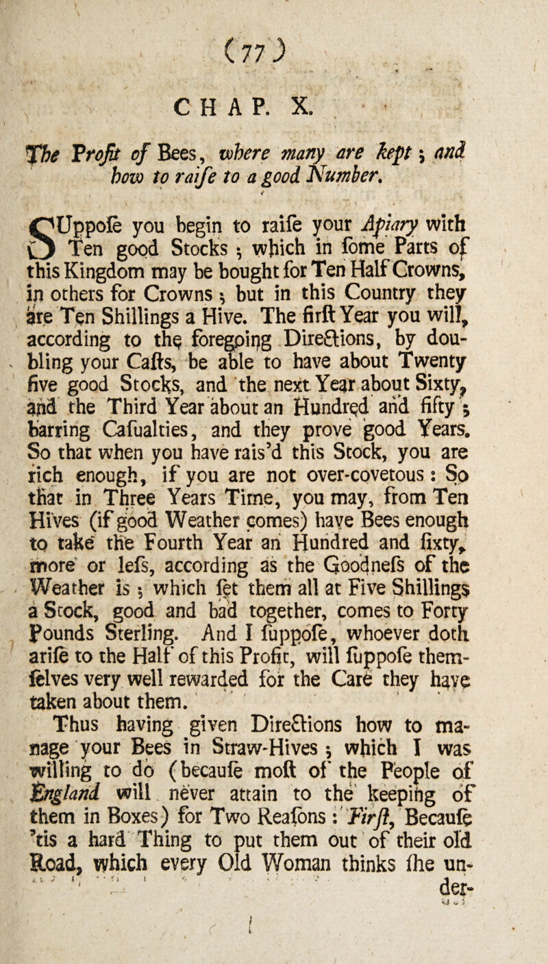 . ■ ' ' . , , Sr • • * ¥ _ i . CHAP. X. *Xhe Profit of Bees, where many are kept ; and how to raife to a good Number. (* SUppole you begin to raife your Apiary with Ten good Stocks 5 which in lome Parts of this Kingdom may be bought for Ten Half Crowns, in others for Crowns ; but in this Country they are Ten Shillings a Hive. The firft Year you will, according to the foregpipg Directions, by dou¬ bling your Cafts, be able to have about Twenty five good Stocks, and the next Year about Sixty, and the Third Year about an Hundred and fifty ; barring Cafualties, and they prove good Years. So that when you have rais’d this Stock, you are rich enough, if you are not over-covetous: So that in Three Years Time, you may, from Ten Hives (if good Weather comes) have Bees enough to take the Fourth Year an Hundred and fixty, more or lefs, according as the Goodnefs of the Weather is 5 which let them all at Five Shillings a Stock, good and bad together, comes to Forty Pounds Sterling. And I fuppofe, whoever doth arile to the Half of this Profit, will luppofe them- felves very well rewarded for the Care they have taken about them. Thus having given Directions how to ma¬ nage your Bees in Straw-Hives; which I was willing to do (becaule moft of the People of England will, never attain to the keeping of them in Boxes) for Two Realons: Firft, Becaule ’tis a hard Thing to put them out of their old Road, which every Old Woman thinks Ihe un- *• V v I < • U s O * - *• ' • ■ • . J der-